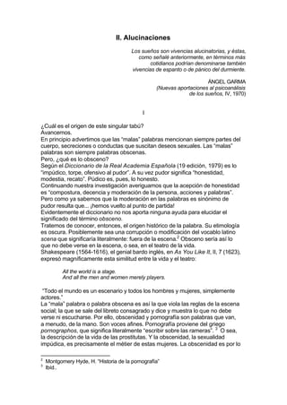II. Alucinaciones
Los sueños son vivencias alucinatorias, y éstas,
como señalé anteriormente, en términos más
cotidianos podrían denominarse también
vivencias de espanto o de pánico del durmiente.
ÁNGEL GARMA
(Nuevas aportaciones al psicoanálisis
de los sueños, IV, 1970)
I
¿Cuál es el origen de este singular tabú?
Avancemos.
En principio advertimos que las “malas” palabras mencionan siempre partes del
cuerpo, secreciones o conductas que suscitan deseos sexuales. Las “malas”
palabras son siempre palabras obscenas.
Pero, ¿qué es lo obsceno?
Según el Diccionario de la Real Academia Española (19 edición, 1979) es lo
“impúdico, torpe, ofensivo al pudor”. A su vez pudor significa “honestidad,
modestia, recato”. Púdico es, pues, lo honesto.
Continuando nuestra investigación averiguamos que la acepción de honestidad
es “compostura, decencia y moderación de la persona, acciones y palabras”.
Pero como ya sabemos que la moderación en las palabras es sinónimo de
pudor resulta que... ¡hemos vuelto al punto de partida!
Evidentemente el diccionario no nos aporta ninguna ayuda para elucidar el
significado del término obsceno.
Tratemos de conocer, entonces, el origen histórico de la palabra. Su etimología
es oscura. Posiblemente sea una corrupción o modificación del vocablo latino
scena que significaría literalmente: fuera de la escena.2
Obsceno sería así lo
que no debe verse en la escena, o sea, en el teatro de la vida.
Shakespeare (1564-1616), el genial bardo inglés, en As You Like It, II, 7 (1623),
expresó magníficamente esta similitud entre la vida y el teatro:
All the world is a stage.
And all the men and women merely players.
“Todo el mundo es un escenario y todos los hombres y mujeres, simplemente
actores.”
La “mala” palabra o palabra obscena es así la que viola las reglas de la escena
social; la que se sale del libreto consagrado y dice y muestra lo que no debe
verse ni escucharse. Por ello, obscenidad y pornografía son palabras que van,
a menudo, de la mano. Son voces afines. Pornografía proviene del griego
pornographos, que significa literalmente “escribir sobre las rameras”. 3
O sea,
la descripción de la vida de las prostitutas. Y la obscenidad, la sexualidad
impúdica, es precisamente el métier de estas mujeres. La obscenidad es por lo
2
Montgomery Hyde, H. “Historia de la pornografía”
3
Ibíd..
 