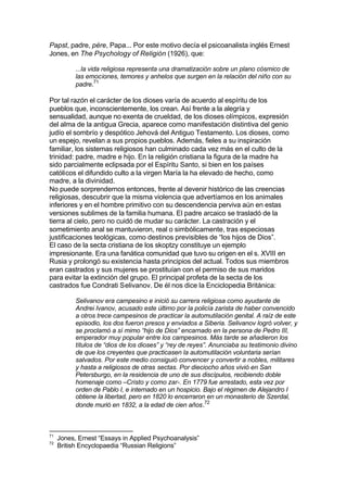 Papst, padre, père, Papa... Por este motivo decía el psicoanalista inglés Ernest
Jones, en The Psychology of Religión (1926), que:
...la vida religiosa representa una dramatización sobre un plano cósmico de
las emociones, temores y anhelos que surgen en la relación del niño con su
padre.71
Por tal razón el carácter de los dioses varía de acuerdo al espíritu de los
pueblos que, inconscientemente, los crean. Así frente a la alegría y
sensualidad, aunque no exenta de crueldad, de los dioses olímpicos, expresión
del alma de la antigua Grecia, aparece como manifestación distintiva del genio
judío el sombrío y despótico Jehová del Antiguo Testamento. Los dioses, como
un espejo, revelan a sus propios pueblos. Además, fieles a su inspiración
familiar, los sistemas religiosos han culminado cada vez más en el culto de la
trinidad: padre, madre e hijo. En la religión cristiana la figura de la madre ha
sido parcialmente eclipsada por el Espíritu Santo, si bien en los países
católicos el difundido culto a la virgen María la ha elevado de hecho, como
madre, a la divinidad.
No puede sorprendernos entonces, frente al devenir histórico de las creencias
religiosas, descubrir que la misma violencia que advertíamos en los animales
inferiores y en el hombre primitivo con su descendencia perviva aún en estas
versiones sublimes de la familia humana. El padre arcaico se trasladó de la
tierra al cielo, pero no cuidó de mudar su carácter. La castración y el
sometimiento anal se mantuvieron, real o simbólicamente, tras especiosas
justificaciones teológicas, como destinos previsibles de “los hijos de Dios”.
El caso de la secta cristiana de los skoptzy constituye un ejemplo
impresionante. Era una fanática comunidad que tuvo su origen en el s. XVIII en
Rusia y prolongó su existencia hasta principios del actual. Todos sus miembros
eran castrados y sus mujeres se prostituían con el permiso de sus maridos
para evitar la extinción del grupo. El principal profeta de la secta de los
castrados fue Condrati Selivanov. De él nos dice la Enciclopedia Británica:
Selivanov era campesino e inició su carrera religiosa como ayudante de
Andrei Ivanov, acusado este último por la policía zarista de haber convencido
a otros trece campesinos de practicar la automutilación genital. A raíz de este
episodio, los dos fueron presos y enviados a Siberia. Selivanov logró volver, y
se proclamó a sí mimo “hijo de Dios” encarnado en la persona de Pedro III,
emperador muy popular entre los campesinos. Más tarde se añadieron los
títulos de “dios de los dioses” y “rey de reyes”. Anunciaba su testimonio divino
de que los creyentes que practicasen la automutilación voluntaria serían
salvados. Por este medio consiguió convencer y convertir a nobles, militares
y hasta a religiosos de otras sectas. Por dieciocho años vivió en San
Petersburgo, en la residencia de uno de sus discípulos, recibiendo doble
homenaje como –Cristo y como zar-. En 1779 fue arrestado, esta vez por
orden de Pablo I, e internado en un hospicio. Bajo el régimen de Alejandro I
obtiene la libertad, pero en 1820 lo encerraron en un monasterio de Szerdal,
donde murió en 1832, a la edad de cien años.72
71
Jones, Ernest “Essays in Applied Psychoanalysis”
72
British Encyclopaedia “Russian Religions”
 