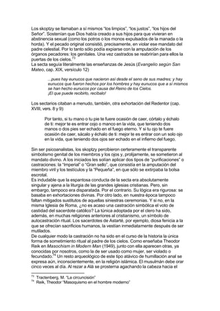 Los skoptzy se llamaban a sí mismos “los limpios”, “los justos”, “los hijos del
Señor”. Sostenían que Dios había creado a sus hijos para que vivieran en
abstinencia sexual (como los potros o los monos expulsados de la manada o la
horda). Y el pecado original consistió, precisamente, en violar ese mandato del
padre celestial. Por lo tanto sólo podía expiarse con la amputación de los
órganos pecadores: los genitales. Una vez castrados se reabrirían para ellos la
puertas de los cielos.73
La secta seguía literalmente las enseñanzas de Jesús (Evangelio según San
Mateo, cap. XIX, versículo 12)
...pues hay eunucos que nacieron así desde el seno de sus madres; y hay
eunucos que fueron hechos por los hombres y hay eunucos que a sí mismos
se han hecho eunucos por causa del Reino de los Cielos.
¡El que puede recibirlo, recíbalo!
Los sectarios citaban a menudo, también, otra exhortación del Redentor (cap.
XVIII, vers. 8 y 9):
Por tanto, si tu mano o tu pie te fuere ocasión de caer, córtalo y échalo
de ti: mejor te es entrar cojo o manco en la vida, que teniendo dos
manos o dos pies ser echado en el fuego eterno. Y si tu ojo te fuere
ocasión de caer, sácalo y échalo de ti: mejor te es entrar con un solo ojo
en la vida, que teniendo dos ojos ser echado en el infierno del fuego.
Sin ser psicoanalistas, los skoptzy percibieron certeramente el transparente
simbolismo genital de los miembros y los ojos y, prolijamente, se sometieron al
mandato divino. A los iniciados les solían aplicar dos tipos de “purificaciones” o
castraciones: la “Imperial” o “Gran sello”, que consistía en la amputación del
miembro viril y los testículos y la “Pequeña”, en que sólo se extirpaba la bolsa
escrotal.
Es indudable que la espantosa conducta de la secta era absolutamente
singular y ajena a la liturgia de las grandes iglesias cristianas. Pero, sin
embargo, tampoco era disparatada. Por el contrario. Su lógica era rigurosa: se
basaba en exhortaciones divinas. Por otro lado, en nuestra época tampoco
faltan mitigados sustitutos de aquellas siniestras ceremonias. Y si no, en la
misma Iglesia de Roma, ¿no es acaso una castración simbólica el voto de
castidad del sacerdote católico? La túnica adoptada por el clero ha sido,
además, en muchas religiones anteriores al cristianismo, un símbolo de
autocastración ritual. Los sacerdotes de Astarté, por ejemplo, diosa fenicia a la
que se ofrecían sacrificios humanos, la vestían inmediatamente después de ser
mutilados.
De cualquier modo la castración no ha sido en el curso de la historia la única
forma de sometimiento ritual al padre de los cielos. Como enseñaba Theodor
Reik en Masochism in Modern Man (1949), junto con ella aparecen otras, ya
conocidas por nosotros, como la de ser usado como mujer, ser violado o
fecundado.74
Un resto arqueológico de este tipo atávico de humillación anal se
expresa aún, inconscientemente, en la religión islámica. El musulmán debe orar
cinco veces al día. Al rezar a Alá se prosterna agachando la cabeza hacia el
73
Tractenberg, M. “La circuncisión”
74
Reik, Theodor “Masoquismo en el hombre moderno”
 