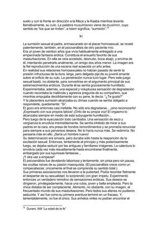 suelo y con la frente en dirección a la Meca y la Kaaba mientras levanta
llamativamente, su culo. La palabra musulmanes viene de muslimin, cuyo
sentido es “los que se rinden”, e Islam significa, “sumisión”.75
XI
La sumisión sexual al padre, enmascarado en el placer homosexual, se reveló
patentemente, también, en el psicoanálisis de otro paciente mío.
Era un joven de veintiún años que vivía habitualmente entregado a una
empecinada fantasía erótica. Constituía el ensueño favorito de sus
masturbaciones. En ella se veía acostado, desnudo, boca abajo, y encima de
él, intentando penetrarlo analmente, un amigo dos años menor. La imagen era
la fiel reproducción de una escena real acaecida un año antes.
En realidad sus relaciones homosexuales no habían pasado de sentir la
presión infructuosa de la dura, larga, pero delgada pija de su juvenil amante
sobre el orificio de su culo. La penetración nunca tuvo lugar. Pero este juego
sexual bastó, no obstante, para convertirse en el argumento principal de sus
estremecimientos eróticos. Durante él se sentía gozosamente humillado.
Experimentaba, además, una especial y voluptuosa sensación de degradación
cuando recordaba la malévola y agresiva pregunta de su compañero, que
mientras empujaba decididamente con su pene, le decía: “¿Te gusta?”
Y la placentera sumisión alcanzaba su clímax cuando se sentía obligado a
responderle, quedamente: “Sí”.
El gozo era entonces casi inefable. No sólo era degradarse... ¡sino reconocerlo!
¡Expresarlo con sus propios labios! ¡Oírlo de su propia voz! El orgasmo lo
alcanzaba siempre en medio de esta subyugante humillación...
Pero luego de la eyaculación todo cambiaba. Una sensación de asco y
vergüenza lo envolvía irremisiblemente. Se sentía inhibido de mirar a sus
padres en la cara, era presa de hondos remordimientos y se prometía renunciar
para siempre a sus perversos deseos. No lo haría nunca más. Se redimiría. No
pensaría más en ello. ¡Sería un hombre nuevo!
Su determinación era sincera, pero duraba sólo hasta la reaparición de la
excitación sexual. Entonces, lentamente al principio y más poderosamente
luego, se dejaba seducir por las antiguas y familiares imágenes. La calentura lo
envolvía cada vez más resueltamente hasta encontrarse finalmente,
embargado por sus lujuriosas fantasías...
¡Y otra vez a empezar!
El psicoanálisis fue develando laboriosa y lentamente, sin prisa pero sin pausa,
las ocultas raíces de su pasión masoquista. (El psicoanálisis crece como un
rompecabezas: únicamente al final se comprende su sentido total.)
Sus primeras asociaciones nos llevaron a la pubertad. Podía recordar fielmente
el despertar de su sexualidad; lo sorprendió con gran ímpetu. Experimentó
entonces un verdadero remolino de sensaciones eróticas. Sus deseos se
dirigieron, privilegiadamente, hacia una rubia, joven y bella empleada. Pero la
chica distaba de ser complaciente. Alimentó, no obstante, con su imagen, el
frecuentado mundo de sus masturbaciones. Pero todos sus afanes no pudieron
seducirla. Y así fue como su primera aventura terminó en un fracaso. Y,
lamentablemente, no fue el único. Sus anhelos viriles no podían encontrar el
75
Durant, Will “La edad de la fe”
 
