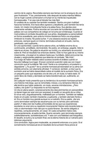 camino de la vagina. Recordaba siempre ese tiempo con la amargura de una
gran frustración. Y fue, precisamente, sólo después de estos intentos fallidos
con la mujer cuando comenzaron a irrumpir en su mente las inquietudes
homosexuales. Y en esa ruta el tránsito fue más fácil.
En análisis de su carácter fue también revelador. Sentía una gran rivalidad
hacia los hombres. Era hacia ellos agresivo y desafiante, pero también les tenía
miedo. Un miedo inmovilizante frente a la pelea física. Sus alardes eran
meramente verbales. Podría recordar así una serie de humillantes derrotas en
peleas con sus compañeros de colegio en la lucha por el liderazgo. Cuando el
rival evitaba el combate disuadido por sus gritos, desplegaba su personalidad
en forma avasallante, pero ante la mínima resistencia física una angustiosa
inhibición lo invadía. No podía luchar. Y una obsesiva escena se repetía
entonces, siempre igual a sí misma: terminaba echado en el suelo, inerme,
paralizado, casi suplicante...
En una oportunidad, cuando tenía catorce años, se hallaba encima de su
contrincante, arrodillado, dominándolo. No podía, sin embargo, pegarle. Sólo lo
retenía en el piso. De golpe la situación se invirtió y su adversario se encontró
sobre él. Pero el resultado fue entonces distinto. Éste no hizo gala de su misma
misericordia, y le pegó en la cabeza hasta que, humillado, debió pronunciar las
rituales y vergonzantes palabras que detenían el combate: “Me rindo”.
Fue luego de haber relatado estos sucesos durante el análisis cuando un
fecundo hallazgo tuvo lugar. El joven comenzó a percibir cada vez con mayor
convicción que el humillante “Me rindo” frente a su compañero y el posterior y
degradante “¿Te gusta?” de su amante homosexual resonaban en su alma con
sórdida armonía, con aberrante afinidad. Y comenzó, también, a intuir que la
sumisión anal se había desarrollado sobre el modelo de la sumisión física. Era
un pequeño paso que separaba una de otra y él, sin duda, lo había dado. El
varón lleno de miedo y derrotado se había transformado así, sutilmente, en
mujer.
De cualquier modo presentía que su tendencia a la sumisión homosexual tenía
una historia más larga, que se remontaba, incluso, a su temprana infancia. En
ella tendría que haber padecido, sin duda, severas intimidaciones. ¿Pero
cuáles y de quién? La respuesta no se hizo esperar.
Un día en plena sesión, sorpresivamente (los descubrimientos en psicoanálisis
no tienen lugar por azar sino por sorpresa), lo asaltó un recuerdo de su niñez.
En él se veía, angustiosamente, maltratado por un hombre. También se hallaba
tirado en el suelo; también impotente y suplicante, y también aterrado frente a
él. Era un hombre muy grande aunque no un extraño. Era su padre. ¡Así era
como terminaban siempre las escaramuzas con su temido pero admirado
padre! ¡Y ellas eran las huellas primordiales de las que sus experiencias
escolares no eran sino su repetición inconsciente! Habían sido durante toda su
vida un atormentador imán del que no podía librarse. Se sentía obligado a
repetirlas, compulsivamente, sin cesar. En cada compañero había visto,
inconscientemente, al padre terrible. Quería vencerlo, pero terminaba siempre,
indefectiblemente, sometiéndose a él. Y esto con una fidelidad casi fotográfica.
El desafío, la lucha y la sumisión final, era la eterna historia de un rutinario pero
doloroso argumento.
Una conclusión, lógica pero implacable, se presentó entonces a su juicio. Si el
sometimiento homosexual era el resultado de la sumisión física previa al
 