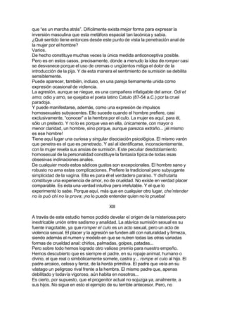 que “es un marcha atrás”. Difícilmente exista mejor forma para expresar la
inversión masculina que esta metáfora espacial tan lacónica y sabia.
¿Qué sentido tiene entonces desde este punto de vista la penetración anal de
la mujer por el hombre?
Varios.
De hecho constituye muchas veces la única medida anticonceptiva posible.
Pero es en estos casos, precisamente, donde a menudo la idea de romper casi
se desvanece porque el uso de cremas o ungüentos mitiga el dolor de la
introducción de la pija. Y de esta manera el sentimiento de sumisión se debilita
sensiblemente.
Puede aparecer, también, incluso, en una pareja tiernamente unida como
expresión ocasional de violencia.
La agresión, aunque se niegue, es una compañera infatigable del amor. Odi et
amo; odio y amo, se quejaba el poeta latino Catulo (87-54 a.C.) por la cruel
paradoja.
Y puede manifestarse, además, como una expresión de impulsos
homosexuales subyacentes. Ello sucede cuando el hombre prefiere, casi
exclusivamente, “conocer” a la hembra por el culo. La mujer es aquí, para él,
sólo un pretexto. Y no lo es porque vea en ella, únicamente, con mayor o
menor claridad, un hombre, sino porque, aunque parezca extraño... ¡él mismo
es ese hombre!
Tiene aquí lugar una curiosa y singular disociación psicológica. El mismo varón
que penetra es el que es penetrado. Y así al identificarse, inconscientemente,
con la mujer revela sus ansias de sumisión. Este peculiar desdoblamiento
homosexual de la personalidad constituye la fantasía típica de todas esas
obsesivas inclinaciones anales.
De cualquier modo estos sádicos gustos son excepcionales. El hombre sano y
robusto no ama estas complicaciones. Prefiere la tradicional pero subyugante
simplicidad de la vagina. Ella es para él el verdadero paraíso. Y disfrutarla
constituye una experiencia de amor, no de crueldad. No existe en verdad placer
comparable. Es ésta una verdad intuitiva pero irrefutable. Y el que lo
experimentó lo sabe. Porque aquí, más que en cualquier otro lugar, che’ntender
no la puó chi no la prova; ¡no lo puede entender quien no lo prueba!
XIII
A través de este estudio hemos podido develar el origen de la misteriosa pero
inextricable unión entre sadismo y analidad. La atávica sumisión sexual es su
fuente inagotable, ya que romper el culo es un acto sexual, pero un acto de
violencia sexual. El placer y la agresión se funden allí con naturalidad y firmeza,
siendo además el numen y modelo en que se nutren todas las otras variadas
formas de crueldad anal: chirlos, palmadas, golpes, patadas...
Pero sobre todo hemos logrado otro valioso premio para nuestro empeño.
Hemos descubierto que es siempre el padre, en su ropaje animal, humano o
divino, el que real o simbólicamente somete, castra y... rompe el culo al hijo. El
padre arcaico, celoso y feroz, de la horda primitiva. El padre que veía en su
vástago un peligroso rival frente a la hembra. El mismo padre que, apenas
debilitado y todavía vigoroso, aún habita en nosotros...
Es cierto, por supuesto, que el progenitor actual no sojuzga ya, analmente, a
sus hijos. No sigue en esto el ejemplo de su terrible antecesor. Pero, no
 