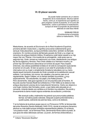 VI. El placer secreto
Se puede hablar asimismo de un retorno
terapéutico de la masturbación. Muchos habrán
hecho, como yo, la experiencia que significa un
gran progreso cuando el paciente, en el curso del
tratamiento, vuelve a permitirse la masturbación,
aunque sin tener el propósito de permanecer
detenido en esta fase infantil.
SIGMUND FREUD
(Contribuciones al simposio
sobre la masturbación, 1912)
I
Masturbarse, de acuerdo al Diccionario de la Real Academia Española,
proviene del latín masturbare, y significa procurarse solitariamente goce
sensual. Esta placentera, aunque prohibida costumbre, también es llamada
onanismo. En nombre proviene del llamado pecado de Onán y su origen se
remonta a la antigua tradición bíblica. El patriarca Judá había casado a su hijo
mayor Her con Thamar. A la muerte de su primogénito, Judá quiso que su
segundo hijo, Onán, tomara en matrimonio a la viuda, obedeciendo una antigua
ley de los egipcios y fenicios. Pero Onán odiaba a su hermano muerto y el
primer hijo del matrimonio debía llevar el nombre de aquél. Para impedir,
entonces, esa odiosa posibilidad evitaba en el coito la concepción eyaculando
el semen en el suelo. Si bien se ignora si con este fin practicaba el coitus
interruptus con su mujer o simplemente forzaba la naturaleza con su mano,
desde aquel momento el pecado de Onán consistió en la satisfacción sexual
solitaria. Los hombres, los monos, los caballos y los perros caen en él
regularmente. Según Voltaire, en su tiempo también sucumbían, y muy
especialmente, “los estudiantes, los pajes y los frailes jóvenes...”78
Pero obviamente, este goce egoísta no se circunscribía sólo al hombre. Al
fecundo escritor francés Restif de la Bretonne (1734-1806) se le debe la más
antigua descripción precisa de la masturbación femenina. Cierta vez observó a
una mujer morena, bien formada y joven, y que había sido educada en un
convento, mirando desde una ventana a un hombre muy atractivo. De pronto y
bruscamente la dama mostró signos evidentes de excitación y entonces:
Me acerqué a ella y realmente me pareció que pronunciaba palabras
tiernas: se había puesto colorada. Después suspiró profundamente y
quedó quieta, estirando las piernas tiesa, como si le dolieran.
Y en la historia de la pintura acaso sea en La Primavera (1478), la famosa tela
del pintor florentino Sandro Botticelli (1445-1510), donde el onanismo femenino
alcanza su más bella aunque simbólica representación plástica. En el lienzo,
“una poesía muda”, es la hermosa Flora, derramando flores sobre el prado, la
que goza de estas deliciosas caricias. La joven, de formas aristocráticas y
78
Voltaire “Diccionario filosófico”
 
