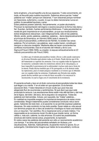 tanto el género, y la pornografía una de sus especies. Y este conocimiento, sin
duda, es fecundo para nuestra inquisición. Sabemos ahora que las “malas”
palabras son “malas” porque son obscenas. Y son obscenas porque nombran
sin hipocresía, eufemismo, o pudor, lo que no debe mencionarse nunca en
público: la sexualidad lujuriosa y veraz.
Estas palabras poseen además, frecuentemente, un poder alucinatorio.
Provocan la representación del órgano o escena sexual en la forma más clara y
fiel. Suscitan, también, fuertes sentimientos libidinosos. Y esta peculiaridad se
revela de gran importancia en el psicoanálisis, ya que sus revolucionarios
éxitos terapéuticos descansan, casi milagrosamente, sólo en las palabras.
Words, words, words; palabras, palabras, palabras... decía despreciativamente
el príncipe de Dinamarca, en Hamlet (1604) (acto II, escena II)
Pero para el psicoanálisis, a diferencia de Hamlet, no existen las vanas
palabras. Por el contrario. Las palabras, sean cuales fueren, constituyen
siempre un discurso revelador. Mediante ellas se hacen conscientes los
conflictos inconscientes. Ése es el secreto del método y de la cura.
Sigmund Freud (1856-1939), su creador, lo expuso exhaustivamente en El
método psicoanalítico de Freud (1904):
La labor que el método psicoanalítico tiende a llevar a cabo puede expresarse
en diversas fórmulas equivalentes todas en el fondo. Puede decirse que el fin
del tratamiento es suprimir las amnesias. Una vez cegadas todas las lagunas de
la memoria y aclarados todos los misteriosos afectos de la vida psíquica, se
hace imposible la persistencia de la enfermedad e incluso todo nuevo brote de
la misma. Puede decirse también que el fin perseguido es el de destruir todas
las represiones, pues el estado psíquico resultante es el mismo que el obtenido
una vez cegadas todas las amnesias. Empleando una fórmula más amplia,
puede decirse también que se trata de hacer accesible a la conciencia lo
inconsciente, lo cual se logra con el vencimiento de la resistencia.
El paciente echado y laxo en el diván comunica al psicoanalista todas las ideas
que llegan a su mente. Y en el orden en que aparecen. Es la famosa
asociación libre. Y éste interpreta el vínculo oculto que yace tras ese
abigarrado fluir de ocurrencias y sentimientos. Ni qué decir que aquí está
proscripta la censura. Las asociaciones libres están más allá del bien y del mal,
de la lógica, del dolor, del asco, de la angustia o la vergüenza. Todas las
palabras son bienvenidas. Incluso, por supuesto, las “malas” palabras...
En realidad es imposible exagerar la importancia terapéutica de estas voces
condenadas. Ningún tratamiento puede considerarse concluido rebus bene
gesta, habiendo ido todo bien, si el paciente no se permite expresar palabras
obscenas. Sin esta condición no hay éxito posible. Quien relata su vida sexual
con términos propios de un libro de anatomía o fisiología no hace una historia
sino un resumen. Tan científico, frío e impersonal como un texto médico. Y la
responsable es la conciencia moral. Es ella la que impide narrar en forma
cálida o, más aún, caliente, la vida amorosa. Es sobre las posibilidades
emotivas del instinto donde actúa, propiamente, la represión.
En estos casos las palabras del paciente son sólo un razonamiento académico:
una trampa. Y es tarea del psicoanalista señalarlo sin titubeos y sin
claudicaciones. Además, habitualmente, el paciente mismo lo ignora. Es un
autoengaño. Cándidamente imagina que hablar de la sexualidad y vivirla es
 