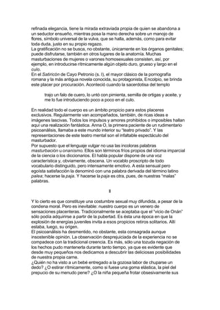 refinada elegancia, tiene la mirada extraviada propia de quien se abandona a
un seductor ensueño, mientras posa la mano derecha sobre un manojo de
flores, símbolo universal de la vulva, que se halla, además, como para evitar
toda duda, justo en su propio regazo.
La gratificación no se busca, no obstante, únicamente en los órganos genitales;
puede disfrutarse, también en otros lugares de la anatomía. Muchas
masturbaciones de mujeres o varones homosexuales consisten, así, por
ejemplo, en introducirse rítmicamente algún objeto duro, grueso y largo en el
culo.
En el Satiricón de Cayo Petronio (s. I), el mayor clásico de la pornografía
romana y la más antigua novela conocida, su protagonista, Encolpio, se brinda
este placer por procuración. Aconteció cuando la sacerdotisa del templo
trajo un falo de cuero, lo untó con pimienta, semilla de ortigas y aceite, y
me lo fue introduciendo poco a poco en el culo.
En realidad todo el cuerpo es un ámbito propicio para estos placeres
exclusivos. Regularmente van acompañados, también, de ricas ideas e
imágenes lascivas. Todos los impulsos y amores prohibidos o imposibles hallan
aquí una realización fantástica. Anna O, la primera paciente de un rudimentario
psicoanálisis, llamaba a este mundo interior su “teatro privado”. Y las
representaciones de este teatro mental son el infaltable espectáculo del
masturbador.
Por supuesto que el lenguaje vulgar no usa las incoloras palabras
masturbación u onanismo. Ellos son términos fríos propios del idioma imparcial
de la ciencia o los diccionarios. El habla popular dispone de una voz
característica y, obviamente, obscena. Un vocablo proscripto de todo
vocabulario distinguido, pero intensamente emotivo. A esta sensual pero
egoísta satisfacción la denominó con una palabra derivada del término latino
palea; hacerse la paja. Y hacerse la paja es otra, pues, de nuestras “malas”
palabras.
II
Y lo cierto es que constituye una costumbre sexual muy difundida, a pesar de la
condena moral. Pero es inevitable: nuestro cuerpo es un venero de
sensaciones placenteras. Tradicionalmente se aceptaba que el “vicio de Onán”
sólo podía adquirirse a partir de la pubertad. Es ésta una época en que la
explosión de energías juveniles invita a esos propicios retiros solitarios. Allí
estaba, luego, su origen.
El psicoanálisis ha desmentido, no obstante, esta consagrada aunque
insostenible opinión. La observación desprejuiciada de la experiencia no se
compadece con la tradicional creencia. Es más, sólo una tozuda negación de
los hechos pudo mantenerla durante tanto tiempo, ya que es evidente que
desde muy pequeños nos dedicamos a descubrir las deliciosas posibilidades
de nuestra propia carne.
¿Quién no ha visto a un bebé entregado a la gozosa labor de chuparse un
dedo? ¿O estirar rítmicamente, como si fuese una goma elástica, la piel del
prepucio de su menudo pene? ¿O la niña pequeña frotar obsesivamente sus
 