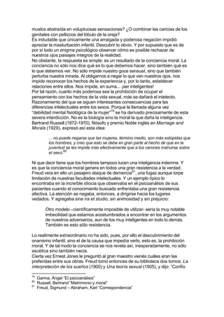 muslos abstraída en voluptuosas sensaciones? ¿O combinar las caricias de los
genitales con pellizcos del lóbulo de la oreja?
Es indudable que únicamente una arraigada y poderosa negación impidió
apreciar la masturbación infantil. Descubrir lo obvio. Y por supuesto que es de
por sí todo un enigma psicológico observar cómo es posible rechazar de
nuestros ojos paisajes íntegros de la realidad.
No obstante, la respuesta es simple: es un resultado de la conciencia moral. La
conciencia no sólo nos dice qué es lo que debemos hacer, sino también qué es
lo que debemos ver. No sólo impide nuestro goce sensual, sino que también
perturba nuestra mirada. Al obligarnos a negar lo que ven nuestros ojos, nos
impide reconocer los hechos de la experiencia y, por lo tanto, establecer
relaciones entre ellos. Nos impide, en suma... ¡ser inteligentes!
Por tal razón, cuanto más poderosa sea la prohibición de ocupar el
pensamiento con los hechos de la vida sexual, más se dañará el intelecto.
Razonamiento del que se siguen interesantes consecuencias para las
diferencias intelectuales entre los sexos. Porque la llamada alguna vez
“debilidad mental fisiológica de la mujer”79
se ha derivado precisamente de esta
severa interdicción. No es la biología sino la moral la que daña la inteligencia.
Bertrand Russell (1872-1970), filósofo y premio Noble inglés en Marriage and
Morals (1929), expresó así esta idea:
... no puede negarse que las mujeres, término medio, son más estúpidas que
los hombres, y creo que esto se debe en gran parte al hecho de que en la
juventud se les impide más efectivamente que a los varones instruirse sobre
el sexo.80
Ni que decir tiene que los hombres tampoco lucen una inteligencia indemne. Y
es que la conciencia moral genera en todos una gran resistencia a la verdad.
Freud veía en ello un pasajero ataque de demencia81
, una fugaz aunque torpe
limitación de nuestras facultades intelectuales. Y un ejemplo típico lo
encontraba en la increíble idiocia que observaba en el psicoanálisis de sus
pacientes cuando el conocimiento buscado enfrentaba una gran resistencia
afectiva. La atención se negaba, entonces, a dirigirse hacia los lugares
vedados. Y agregaba sine ira et studio, sin animosidad y sin prejuicio:
Otro modelo –científicamente imposible de utilizar- sería la muy notable
imbecilidad que estamos acostumbrados a encontrar en los argumentos
de nuestros adversarios, aun de los muy inteligentes en todo lo demás.
También es esto sólo resistencia.
Lo realimente extraordinario no ha sido, pues, por ello el descubrimiento del
onanismo infantil, sino el de la causa que impedía verlo, esto es, la prohibición
moral. Y de tal modo la conciencia se nos revela así, inesperadamente, no sólo
ascética sino también necia.
Cierta vez Ernest Jones le preguntó al gran maestro vienés cuáles eran las
preferidas entre sus obras. Freud tomó entonces de su biblioteca dos tomos: La
interpretación de los sueños (1900) y Una teoría sexual (1905), y dijo: “Confío
79
Garma, Ángel “El psicoanálisis”
80
Russell, Bertrand “Matrimonio y moral”
81
Freud, Sigmund – Abraham, Karl “Correspondencia”
 