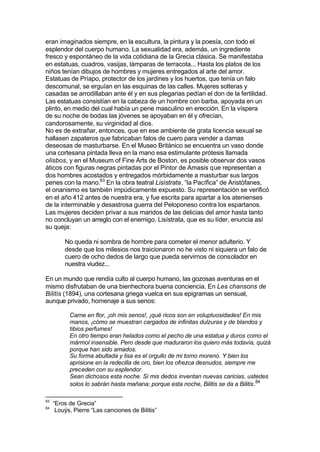 eran imaginados siempre, en la escultura, la pintura y la poesía, con todo el
esplendor del cuerpo humano. La sexualidad era, además, un ingrediente
fresco y espontáneo de la vida cotidiana de la Grecia clásica. Se manifestaba
en estatuas, cuadros, vasijas, lámparas de terracota... Hasta los platos de los
niños tenían dibujos de hombres y mujeres entregados al arte del amor.
Estatuas de Príapo, protector de los jardines y los huertos, que tenía un falo
descomunal, se erguían en las esquinas de las calles. Mujeres solteras y
casadas se arrodillaban ante él y en sus plegarias pedían el don de la fertilidad.
Las estatuas consistían en la cabeza de un hombre con barba, apoyada en un
plinto, en medio del cual había un pene masculino en erección. En la víspera
de su noche de bodas las jóvenes se apoyaban en él y ofrecían,
candorosamente, su virginidad al dios.
No es de extrañar, entonces, que en ese ambiente de grata licencia sexual se
hallasen zapateros que fabricaban falos de cuero para vender a damas
deseosas de masturbarse. En el Museo Británico se encuentra un vaso donde
una cortesana pintada lleva en la mano esa estimulante prótesis llamada
olisbos, y en el Museum of Fine Arts de Boston, es posible observar dos vasos
áticos con figuras negras pintadas por el Pintor de Amasis que representan a
dos hombres acostados y entregados mórbidamente a masturbar sus largos
penes con la mano.83
En la obra teatral Lisístrata, “la Pacífica” de Aristófanes,
el onanismo es también impúdicamente expuesto. Su representación se verificó
en el año 412 antes de nuestra era, y fue escrita para apartar a los atenienses
de la interminable y desastrosa guerra del Peloponeso contra los espartanos.
Las mujeres deciden privar a sus maridos de las delicias del amor hasta tanto
no concluyan un arreglo con el enemigo. Lisístrata, que es su líder, enuncia así
su queja:
No queda ni sombra de hombre para cometer el menor adulterio. Y
desde que los milesios nos traicionaron no he visto ni siquiera un falo de
cuero de ocho dedos de largo que pueda servirnos de consolador en
nuestra viudez...
En un mundo que rendía culto al cuerpo humano, las gozosas aventuras en el
mismo disfrutaban de una bienhechora buena conciencia. En Les chansons de
Bilitis (1894), una cortesana griega vuelca en sus epigramas un sensual,
aunque privado, homenaje a sus senos:
Carne en flor, ¡oh mis senos!, ¡qué ricos son en voluptuosidades! En mis
manos, ¡cómo se muestran cargados de infinitas dulzuras y de blandos y
tibios perfumes!
En otro tiempo eran helados como el pecho de una estatua y duros como el
mármol insensible. Pero desde que maduraron los quiero más todavía, quizá
porque han sido amados.
Su forma abultada y lisa es el orgullo de mi torno moreno. Y bien los
aprisione en la redecilla de oro, bien los ofrezca desnudos, siempre me
preceden con su esplendor.
Sean dichosos esta noche. Si mis dedos inventan nuevas caricias, ustedes
solos lo sabrán hasta mañana; porque esta noche, Bilitis se da a Bilitis.84
83
“Eros de Grecia”
84
Louÿs, Pierre “Las canciones de Bilitis”
 