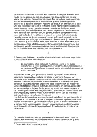 ¡Qué mundo tan distinto el nuestro! Nos separa de él una gran distancia. Pero
mucho mayor aún que los dos mil años que nos alejan del tiempo. Es una
lejanía casi inefable. Es una distancia moral. Tan cargada de mala conciencia
está en nosotros el placer de la masturbación que nos parece agraviante
calificar así el delicioso abandono nocturno de Bilitis. Y sin embargo, es la paja
y no otra cosa lo que se hacía la cortesana en esa noche de caricias solitarias.
Los armoniosos versos nos dejan una gran enseñanza. Creíamos que el
onanismo era, irremediablemente, una costumbre perversa. Y evidentemente
no es así. Más bien pareciera que, en general, sólo son corruptas nuestras
ideas sobre ella. Es la moral la que invalida la inocencia de los instintos. La
naturaleza nunca es viciosa, aunque sí pueden serlo nuestros prejuicios. La
perversión no está en la paja sino en la mente. Shakespeare dijo una vez en un
verso célebre que conscience does make cowards of us all (Hamlet, III, 1), la
conciencia nos hace a todos cobardes. Hemos aprendido recientemente que
también nos hace tontos, aunque sólo sea de manera temporal. Agreguemos
ahora, confiadamente, que, además, nos hace perversos.
IV
El filósofo francés Diderot denunciaba la castidad como antinatural y aprobaba
la paja como un alivio indispensable:
La naturaleza no tolera nada inútil. Y entonces, ¿cómo se me puede
reprochar que la ayude cuando pide mi ayuda por medio del menos equívoco
de los síntomas? No debemos provocarla nunca, sino prestarle de cuando en
cuando una mano.85
Y realmente constituye un gran avance cuando el paciente, en el curso del
tratamiento psicoanalítico, vuelve a permitirse el onanismo. Aunque, por
supuesto, sin el propósito de permanecer sine die, sin término, en este goce de
ermitaño. “Prestarle de cuando en cuando una mano” a la naturaleza supone
para él un saludable progreso. El paciente debe experimentar, sin miedo y sin
vergüenza todos sus impulsos instintivos. Reconocerse en plenitud, para poder
así tomar conciencia de la profunda verdad encerrada en los célebres versos
del comediógrafo latino Terencio (185-159 a.C.): homo sum; humani nihil a me
alienum puto; soy hombre y nada humano me es ajeno. Sólo de este modo
podrá continuar su normal desarrollo sexual.
Uno de los más impresionantes descubrimientos de Freud fue, precisamente, el
de que en el inconsciente no existe el tiempo. Los instintos reprimidos que en él
habitan no evolucionan y permanecen siempre igual a sí mismos. Necesitan de
la claridad de la conciencia para madurar. Únicamente así pueden integrarse,
armónicamente, al resto de la personalidad. Como los árboles anhelan la luz
para crecer.
V
De cualquier manera lo cierto es que la masturbación nunca es un puerto de
destino. Por el contrario. Propiamente hablando es una defección. Lo que es
85
Durant, Will y Ariel “La edad de Voltaire”
 