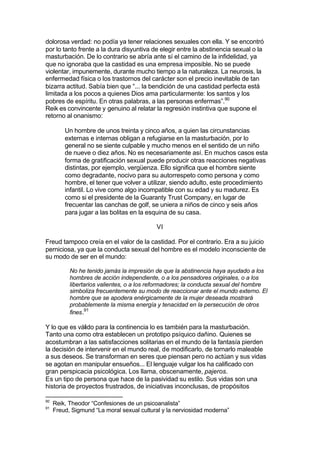 dolorosa verdad: no podía ya tener relaciones sexuales con ella. Y se encontró
por lo tanto frente a la dura disyuntiva de elegir entre la abstinencia sexual o la
masturbación. De lo contrario se abría ante sí el camino de la infidelidad, ya
que no ignoraba que la castidad es una empresa imposible. No se puede
violentar, impunemente, durante mucho tiempo a la naturaleza. La neurosis, la
enfermedad física o los trastornos del carácter son el precio inevitable de tan
bizarra actitud. Sabía bien que “... la bendición de una castidad perfecta está
limitada a los pocos a quienes Dios ama particularmente: los santos y los
pobres de espíritu. En otras palabras, a las personas enfermas”.90
Reik es convincente y genuino al relatar la regresión instintiva que supone el
retorno al onanismo:
Un hombre de unos treinta y cinco años, a quien las circunstancias
externas e internas obligan a refugiarse en la masturbación, por lo
general no se siente culpable y mucho menos en el sentido de un niño
de nueve o diez años. No es necesariamente así. En muchos casos esta
forma de gratificación sexual puede producir otras reacciones negativas
distintas, por ejemplo, vergüenza. Ello significa que el hombre siente
como degradante, nocivo para su autorrespeto como persona y como
hombre, el tener que volver a utilizar, siendo adulto, este procedimiento
infantil. Lo vive como algo incompatible con su edad y su madurez. Es
como si el presidente de la Guaranty Trust Company, en lugar de
frecuentar las canchas de golf, se uniera a niños de cinco y seis años
para jugar a las bolitas en la esquina de su casa.
VI
Freud tampoco creía en el valor de la castidad. Por el contrario. Era a su juicio
perniciosa, ya que la conducta sexual del hombre es el modelo inconsciente de
su modo de ser en el mundo:
No he tenido jamás la impresión de que la abstinencia haya ayudado a los
hombres de acción independiente, o a los pensadores originales, o a los
libertarios valientes, o a los reformadores; la conducta sexual del hombre
simboliza frecuentemente su modo de reaccionar ante el mundo externo. El
hombre que se apodera enérgicamente de la mujer deseada mostrará
probablemente la misma energía y tenacidad en la persecución de otros
fines.91
Y lo que es válido para la continencia lo es también para la masturbación.
Tanto una como otra establecen un prototipo psíquico dañino. Quienes se
acostumbran a las satisfacciones solitarias en el mundo de la fantasía pierden
la decisión de intervenir en el mundo real, de modificarlo, de tornarlo maleable
a sus deseos. Se transforman en seres que piensan pero no actúan y sus vidas
se agotan en manipular ensueños... El lenguaje vulgar los ha calificado con
gran perspicacia psicológica. Los llama, obscenamente, pajeros.
Es un tipo de persona que hace de la pasividad su estilo. Sus vidas son una
historia de proyectos frustrados, de iniciativas inconclusas, de propósitos
90
Reik, Theodor “Confesiones de un psicoanalista”
91
Freud, Sigmund “La moral sexual cultural y la nerviosidad moderna”
 