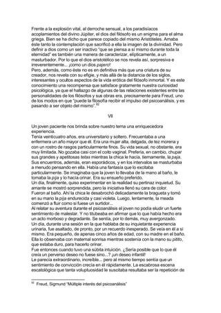 Frente a la explosión vital, al derroche sensual, a los paradisíacos
acoplamientos del divino Júpiter, el dios del filósofo es un enigma para el alma
griega. Bien se ha dicho que parece copiado del mismo Aristóteles. Amaba
éste tanto la contemplación que sacrificó a ella la imagen de la divinidad. Pero
definir a dios como un ser inactivo “que se piensa a sí mismo durante toda la
eternidad” es también una manera de caracterizar, elípticamente, a un
masturbador. Por lo que el dios aristotélico se nos revela así, sorpresiva e
irreverentemente... ¡como un dios pajero!
Pero, además, como éste no es en definitiva más que una criatura de su
creador, nos revela con su efigie, y más allá de la distancia de los siglos,
interesantes y ocultos aspectos de la vida erótica del filósofo inmortal. Y es este
conocimiento una recompensa que satisface gratamente nuestra curiosidad
psicológica, ya que el hallazgo de algunas de las relaciones existentes entre las
personalidades de los filósofos y sus obras era, precisamente para Freud, uno
de los modos en que “puede la filosofía recibir el impulso del psicoanálisis, y es
pasando a ser objeto del mismo”.92
VII
Un joven paciente nos brinda sobre nuestro tema una enriquecedora
experiencia.
Tenía veinticuatro años, era universitario y soltero. Frecuentaba a una
enfermera un año mayor que él. Era una mujer alta, delgada, de tez morena y
con un rostro de rasgos particularmente finos. Su vida sexual, no obstante, era
muy limitada. No gozaba casi con el coito vaginal. Prefería, en cambio, chupar
sus grandes y apetitosas tetas mientras la chica le hacía, tiernamente, la paja.
Sus encuentros, además, eran esporádicos, y en los intervalos se masturbaba
a menudo pensando en ella. Había una fantasía que lo excitaba
particularmente. Se imaginaba que la joven lo llevaba de la mano al baño, le
tomaba la pija y lo hacía orinar. Era su ensueño preferido.
Un día, finalmente, quiso experimentar en la realidad su pertinaz inquietud. Su
amante se mostró sorprendida, pero la iniciativa llenó su cara de color.
Fueron al baño. Ahí la chica le desabrochó delicadamente la bragueta y tomó
en su mano la pija endurecida y casi violeta. Luego, lentamente, la meada
comenzó a fluir como si fuese un surtidor...
Al relatar su aventura durante el psicoanálisis el joven no podía eludir un fuerte
sentimiento de malestar. Y no titubeaba en afirmar que lo que había hecho era
un acto morboso y degradante. Se sentía, por lo demás, muy avergonzado.
Un día, durante una sesión en la que hablaba de su inquietante experiencia
urinaria, fue asaltado, de pronto, por un recuerdo inesperado. Se veía en él a sí
mismo. Era pequeño, de apenas cinco años de edad, con su madre en el baño.
Ella lo observaba con maternal sonrisa mientras sostenía con la mano su pitito,
que estaba duro, para hacerlo orinar.
Fue entonces cuando tuvo una súbita intuición. ¿Sería posible que lo que él
creía un perverso deseo no fuese sino...? ¡un deseo infantil!
Le parecía extraordinario, increíble... pero al mismo tiempo sentía que un
sentimiento de convicción crecía en él rápidamente. La escabrosa escena
escatológica que tanta voluptuosidad le suscitaba resultaba ser la repetición de
92
Freud, Sigmund “Múltiple interés del psicoanálisis”
 