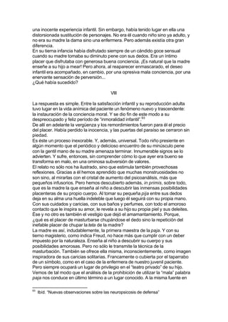 una inocente experiencia infantil. Sin embargo, había tenido lugar en ella una
distorsionada sustitución de personajes. No era él cuando niño sino ya adulto, y
no era su madre la dama sino una enfermera. Pero además existía otra gran
diferencia.
En su tierna infancia había disfrutado siempre de un cándido goce sensual
cuando su madre tomaba su diminuto pene con sus dedos. Era un íntimo
placer que disfrutaba con generosa buena conciencia. ¡Es natural que la madre
enseñe a su hijo a mear! Pero ahora, al reaparecer enmascarado, el deseo
infantil era acompañado, en cambio, por una opresiva mala conciencia, por una
enervante sensación de perversión...
¿Qué había sucedido?
VIII
La respuesta es simple. Entre la satisfacción infantil y su reproducción adulta
tuvo lugar en la vida anímica del paciente un fenómeno nuevo y trascendente:
la instauración de la conciencia moral. Y se dio fin de este modo a su
despreocupado y feliz período de “inmoralidad infantil”.93
De allí en adelante la vergüenza y los remordimientos fueron para él el precio
del placer. Había perdido la inocencia, y las puertas del paraíso se cerraron sin
piedad.
Es éste un proceso inexorable. Y, además, universal. Todo niño presiente en
algún momento que el periódico y delicioso encuentro de su minúsculo pene
con la gentil mano de su madre amenaza terminar. Innumerable signos se lo
advierten. Y sufre, entonces, sin comprender cómo lo que ayer era bueno se
transforma en malo, en una ominosa subversión de valores.
El relato no sólo nos ha ilustrado, sino que estimula también provechosas
reflexiones. Gracias a él hemos aprendido que muchas monstruosidades no
son sino, al mirarlas con el cristal de aumento del psicoanálisis, más que
pequeños infusorios. Pero hemos descubierto además, in primis, sobre todo,
que es la madre la que enseña al niño a descubrir las inmensas posibilidades
placenteras de su propio cuerpo. Al tomar su pequeña pija entre sus dedos
deja en su alma una huella indeleble que luego él seguirá con su propia mano.
Con sus cuidados y caricias, con sus baños y perfumes, con todo el amoroso
contacto que le inspira su amor, le revela a su hijo su propia piel y sus deleites.
Ése y no otro es también el vestigio que dejó el amamantamiento. Porque,
¿qué es el placer de masturbarse chupándose el dedo sino la repetición del
inefable placer de chupar la teta de la madre?
La madre es así, indudablemente, la primera maestra de la paja. Y con su
tierno magisterio, como indica Freud, no hace más que cumplir con un deber
impuesto por la naturaleza. Enseña al niño a descubrir su cuerpo y sus
posibilidades amorosas. Pero no sólo le transmite la técnica de la
masturbación. También se ofrece ella misma, inconscientemente, como imagen
inspiradora de sus caricias solitarias. Francamente o cubierta por el taparrabo
de un símbolo, como en el caso de la enfermera de nuestro juvenil paciente.
Pero siempre ocupará un lugar de privilegio en el “teatro privado” de su hijo.
Vemos de tal modo que el análisis de la prohibición de utilizar la “mala” palabra
paja nos conduce en último término a un lugar conocido. A la misma fuente en
93
Ibíd. “Nuevas observaciones sobre las neuropsicosis de defensa”
 