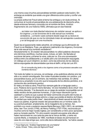 una misma cosa (muchos psicoanalistas también padecen esta ilusión). Sin
embargo es evidente que existe una gran diferencia entre contar y confiar una
intimidad.
La propia actitud de Freud sobre el tema fue ambigua y sin duda errónea. Al
comunicar al mundo el psicoanálisis de una adolescente de dieciocho años,
desde entonces famosa y conocida con el nombre de Dora, Análisis
fragmentario de una histeria (1905), afirmaba que en ese historial:
...se tratan con toda libertad relaciones de carácter sexual, se aplica a
los órganos y a las funciones de la vida sexual sus nombres
verdaderos, y el lector casto extraerá desde luego de su lectura la
convicción de que no me ha intimidado tratar de semejantes cuestiones
y en tal lenguaje con una muchacha.
Quien lea el apasionante relato advertirá, sin embargo que la afirmación de
Freud no es fidedigna. Pues ¿se aplicaron realmente a los órganos y funciones
de la vida sexual sus nombres verdaderos?
Absolutamente no. El creador del psicoanálisis no utilizó palabras obscenas
sino términos científicos, muchas veces, incluso, en latín. Así llamaba al
succionar del pene y al lamer la vulva, coito per os. Era una conversación
erótica entre una adolescente y un adulto pero una conversación expurgada.
Un diálogo ad usum Delphini, es decir, como las ediciones de los clásicos
latinos expurgadas de obscenidades que leía el delfín, el hijo de Luis XIV.
En mi consulta doy tanto a los órganos como a los procesos sexuales sus
nombres técnicos.4
Tal modo de hablar no convoca, sin embargo, a los auténticos afectos sino tan
sólo a su versión amortiguada. Son notas musicales tocadas con sordina, y el
psicoanálisis busca, por el contrario, las melodías más sentidas. En última
instancia su propósito no es otro que la búsqueda de los afectos perdidos; à la
recherche des sentiments perdus.
En ésta y en toda su obra, Freud hizo siempre gala de un lenguaje casto y
puro. Padecía de lo que él mismo llamaba, “el vicio hereditario de la virtud”. Era
un hombre discreto. Y la discreción es un rasgo de carácter incompatible con el
relato verídico de las pasiones humanas. ¡Y qué mayor discreción que la
castidad! Lo cierto es que a pesar de haber conmovido el sueño del mundo al
decir, como Tiresias (el griego adivino y ciego que predijo el destino de Edipo),
“la verdad que nadie podrá creer”, descubriendo el deseo sexual de todo hijo
hacia sus padres, el genial creador del psicoanálisis era un hombre casto. En
su juventud participó, ampliamente, de la mojigatería de su tiempo. Así,
prohibió a su novia y posterior esposa Marta Bernays (1861-1951), de veintiséis
años, leer Tom Jones (1749), de Henry Fielding (1707-1754), reconocida por
muchos como la mejor novela inglesa, por considerarlo un libro poco apropiado
para su honesto espíritu.5
En otra ocasión necesitó excusarse ante ella por
haber mencionado en una carta los pies de la Venus de Milo, y cierta vez
cuando Marta, a mediados de 1885, manifestó el deseo de permanecer en
casa de una vieja amiga que, como ella decía delicadamente, “se había casado
4
Freud Sigmund, “Análisis fragmentario de una histeria”
5
Jones, Ernest, “Vida y obra de Sigmund Freud”
 