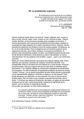 VII. La prohibición suprema
Él contempló la curva hermosa de sus caderas.
Era lo que le fascinaba hoy. ¡Cómo descendían hasta
la sólida redondez de las nalgas! Y en medio,
envuelta en el secreto calor, ¡la entrada secreta!
D. H. LAWRENCE
(El amante de Lady Chatterley,
Cap. XV, 1928)
I
Hemos analizado hasta ahora una serie de “malas” palabras: teta, chupar la
teta o la pija, mierda, cagar, mear, romper el culo, hacerse la paja... Hemos
mirado, también, en los recovecos secretos de la crueldad y la sumisión. Y
hemos descubierto como causa de la prohibición de todos estos vocablos la
necesidad de negar aspectos de nuestra naturaleza humana. Además, hemos
advertido la imposición de olvidad un trozo de nuestro pasado. Penetramos, en
fin, en el mundo del tabú. Pero no llegamos aún al momento supremo de la
experiencia sexual y, por lo tanto, tampoco, a la suprema prohibición. Al
dominio más severamente vedado, es decir, a la inefable experiencia del coito.
Es allí donde la interdicción moral alcanza su altura más elevada, su fuerza
más tremenda. Son las palabras más terribles: ¡coger!... ¡pija! y, por sobre todo,
¡concha!...
Éstas son voces definitivamente expulsadas de cualquier diálogo culto. Están,
además, por supuesto, excluidas de cualquier diccionario decente. Y es
inimaginable oírlas en los labios de una maestra en un aula escolar. Provocan
al pronunciarlas, más que ninguna otra de sus hermanas un decidido efecto
alucinatorio. Y en cualquier diálogo su introducción subrepticia es fuertemente
conmovedora. Por ello constituyen el ingrediente predilecto de todos los chistes
“verdes”. Porque, ¿no es acaso el propósito de todo chiste obsceno sorprender
con la representación plástica y vívida de un órgano o un acto sexual? Todo
chiste descansa, por definición, en una sorpresa. Por eso no reímos de los
chistes viejos. Pero el chiste nunca muestra su secreto francamente; sólo lo
alude. Y el tiempo que separa la finalización del relato y el golpe de risa señala
el proceso por el cual, inconscientemente, captamos el significado de la
alusión, que es siempre un espectáculo sexual.
Así sucede, por ejemplo, en este chiste académico:
Un conocido catedrático de la Universidad que acostumbraba sazonar con
numerosos chistes su poco amena disciplina es felicitado por el nacimiento
de un nuevo hijo, que llega al mundo hallándose el padre en edad harto
avanzada. “Gracias, gracias, responde el felicitado. Ya ve usted de qué
maravillas es capaz la mano del hombre.” 94
O en este lapsus linguae, verídico y chistoso:
94
Freud, Sigmund “El chiste y su relación con el inconsciente”
 