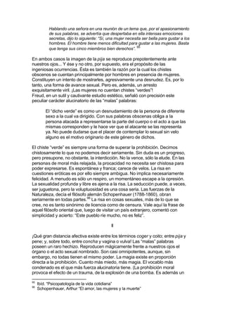 Hablando una señora en una reunión de un tema que, por el apasionamiento
de sus palabras, se advertía que despertaba en ella intensas emociones
secretas, dijo lo siguiente: “Sí, una mujer necesita ser bella para gustar a los
hombres. El hombre tiene menos dificultad para gustar a las mujeres. Basta
que tenga sus cinco miembros bien derechos”. 95
En ambos casos la imagen de la pija se reproduce prepotentemente ante
nuestros ojos... Y ése y no otro, por supuesto, era el propósito de las
ingeniosas ocurrencias. Ésta es también la razón por la cual los chistes
obscenos se cuentan principalmente por hombres en presencia de mujeres.
Constituyen un intento de mostrarles, agresivamente una desnudez. Es, por lo
tanto, una forma de avance sexual. Pero es, además, un arresto
exquisitamente viril. ¡Las mujeres no cuentan chistes “verdes”!
Freud, en un sutil y cautivante estudio estético, señaló con precisión este
peculiar carácter alucinatorio de las “malas” palabras:
El “dicho verde” es como un desnudamiento de la persona de diferente
sexo a la cual va dirigido. Con sus palabras obscenas obliga a la
persona atacada a representarse la parte del cuerpo o el acto a que las
mismas corresponden y le hace ver que el atacante se las representa
ya. No puede dudarse que el placer de contemplar lo sexual sin velo
alguno es el motivo originario de este género de dichos.
El chiste “verde” es siempre una forma de superar la prohibición. Decimos
chistosamente lo que no podemos decir seriamente. Sin duda es un progreso,
pero presupone, no obstante, la interdicción. No la vence, sólo la elude. En las
personas de moral más relajada, la procacidad no necesita ser chistosa para
poder expresarse. Es espontánea y franca; carece de velos. La risa en
cuestiones eróticas es por ello siempre ambigua. No implica necesariamente
felicidad. A menudo es sólo un respiro, un momentáneo escape a la opresión.
La sexualidad profunda y libre es ajena a la risa. La seducción puede, a veces,
ser juguetona, pero la voluptuosidad es una cosa seria. Las fuerzas de la
Naturaleza, decía el filósofo alemán Schopenhauer (1788-1860), obran
seriamente en todas partes.96
La risa en cosas sexuales, más de lo que se
cree, no es tanto sinónimo de licencia como de censura. Vale aquí la frase de
aquel filósofo oriental que, luego de visitar un país extranjero, comentó con
simplicidad y acierto: “Este pueblo ríe mucho, no es feliz”.
II
¡Qué gran distancia afectiva existe entre los términos coger y coito; entre pija y
pene; y, sobre todo, entre concha y vagina o vulva! Las “malas” palabras
poseen un raro hechizo. Reproducen mágicamente frente a nuestros ojos el
órgano o el acto sexual nombrado. Son casi omnipotentes, aunque, sin
embargo, no todas tienen el mismo poder. La magia existe en proporción
directa a la prohibición. Cuanto más miedo, más magia. El vocablo más
condenado es el que más fuerza alucinatoria tiene. (La prohibición moral
provoca el efecto de un trauma, de la explosión de una bomba. Es además un
95
Ibíd. “Psicopatología de la vida cotidiana”
96
Schopenhauer, Arthur “El amor, las mujeres y la muerte”
 