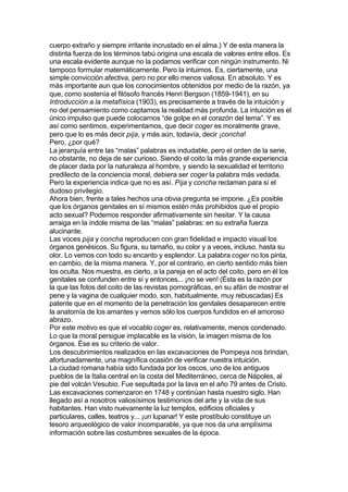 cuerpo extraño y siempre irritante incrustado en el alma.) Y de esta manera la
distinta fuerza de los términos tabú origina una escala de valores entre ellos. Es
una escala evidente aunque no la podamos verificar con ningún instrumento. Ni
tampoco formular matemáticamente. Pero la intuimos. Es, ciertamente, una
simple convicción afectiva, pero no por ello menos valiosa. En absoluto. Y es
más importante aun que los conocimientos obtenidos por medio de la razón, ya
que, como sostenía el filósofo francés Henri Bergson (1859-1941), en su
Introducción a la metafísica (1903), es precisamente a través de la intuición y
no del pensamiento como captamos la realidad más profunda. La intuición es el
único impulso que puede colocarnos “de golpe en el corazón del tema”. Y es
así como sentimos, experimentamos, que decir coger es moralmente grave,
pero que lo es más decir pija, y más aún, todavía, decir ¡concha!
Pero, ¿por qué?
La jerarquía entre las “malas” palabras es indudable, pero el orden de la serie,
no obstante, no deja de ser curioso. Siendo el coito la más grande experiencia
de placer dada por la naturaleza al hombre, y siendo la sexualidad el territorio
predilecto de la conciencia moral, debiera ser coger la palabra más vedada.
Pero la experiencia indica que no es así. Pija y concha reclaman para sí el
dudoso privilegio.
Ahora bien, frente a tales hechos una obvia pregunta se impone. ¿Es posible
que los órganos genitales en sí mismos estén más prohibidos que el propio
acto sexual? Podemos responder afirmativamente sin hesitar. Y la causa
arraiga en la índole misma de las “malas” palabras: en su extraña fuerza
alucinante.
Las voces pija y concha reproducen con gran fidelidad e impacto visual los
órganos genésicos. Su figura, su tamaño, su color y a veces, incluso, hasta su
olor. Lo vemos con todo su encanto y esplendor. La palabra coger no los pinta,
en cambio, de la misma manera. Y, por el contrario, en cierto sentido más bien
los oculta. Nos muestra, es cierto, a la pareja en el acto del coito, pero en él los
genitales se confunden entre sí y entonces... ¡no se ven! (Ésta es la razón por
la que las fotos del coito de las revistas pornográficas, en su afán de mostrar el
pene y la vagina de cualquier modo, son, habitualmente, muy rebuscadas) Es
patente que en el momento de la penetración los genitales desaparecen entre
la anatomía de los amantes y vemos sólo los cuerpos fundidos en el amoroso
abrazo.
Por este motivo es que el vocablo coger es, relativamente, menos condenado.
Lo que la moral persigue implacable es la visión, la imagen misma de los
órganos. Ése es su criterio de valor.
Los descubrimientos realizados en las excavaciones de Pompeya nos brindan,
afortunadamente, una magnífica ocasión de verificar nuestra intuición.
La ciudad romana había sido fundada por los oscos, uno de los antiguos
pueblos de la Italia central en la costa del Mediterráneo, cerca de Nápoles, al
pie del volcán Vesubio. Fue sepultada por la lava en el año 79 antes de Cristo.
Las excavaciones comenzaron en 1748 y continúan hasta nuestro siglo. Han
llegado así a nosotros valiosísimos testimonios del arte y la vida de sus
habitantes. Han visto nuevamente la luz templos, edificios oficiales y
particulares, calles, teatros y... ¡un lupanar! Y este prostíbulo constituye un
tesoro arqueológico de valor incomparable, ya que nos da una amplísima
información sobre las costumbres sexuales de la época.
 
