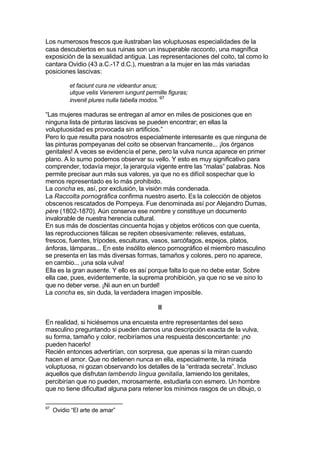Los numerosos frescos que ilustraban las voluptuosas especialidades de la
casa descubiertos en sus ruinas son un insuperable racconto, una magnífica
exposición de la sexualidad antigua. Las representaciones del coito, tal como lo
cantara Ovidio (43 a.C.-17 d.C.), muestran a la mujer en las más variadas
posiciones lascivas:
et faciunt cura ne videantur anus;
utque velis Venerem iungunt permille figuras;
invenit plures nulla tabella modos. 97
“Las mujeres maduras se entregan al amor en miles de posiciones que en
ninguna lista de pinturas lascivas se pueden encontrar; en ellas la
voluptuosidad es provocada sin artificios.”
Pero lo que resulta para nosotros especialmente interesante es que ninguna de
las pinturas pompeyanas del coito se observan francamente... ¡los órganos
genitales! A veces se evidencia el pene, pero la vulva nunca aparece en primer
plano. A lo sumo podemos observar su vello. Y esto es muy significativo para
comprender, todavía mejor, la jerarquía vigente entre las “malas” palabras. Nos
permite precisar aun más sus valores, ya que no es difícil sospechar que lo
menos representado es lo más prohibido.
La concha es, así, por exclusión, la visión más condenada.
La Raccolta pornográfica confirma nuestro aserto. Es la colección de objetos
obscenos rescatados de Pompeya. Fue denominada así por Alejandro Dumas,
père (1802-1870). Aún conserva ese nombre y constituye un documento
invalorable de nuestra herencia cultural.
En sus más de doscientas cincuenta hojas y objetos eróticos con que cuenta,
las reproducciones fálicas se repiten obsesivamente: relieves, estatuas,
frescos, fuentes, trípodes, esculturas, vasos, sarcófagos, espejos, platos,
ánforas, lámparas... En este insólito elenco pornográfico el miembro masculino
se presenta en las más diversas formas, tamaños y colores, pero no aparece,
en cambio... ¡una sola vulva!
Ella es la gran ausente. Y ello es así porque falta lo que no debe estar. Sobre
ella cae, pues, evidentemente, la suprema prohibición, ya que no se ve sino lo
que no deber verse. ¡Ni aun en un burdel!
La concha es, sin duda, la verdadera imagen imposible.
III
En realidad, si hiciésemos una encuesta entre representantes del sexo
masculino preguntando si pueden darnos una descripción exacta de la vulva,
su forma, tamaño y color, recibiríamos una respuesta desconcertante: ¡no
pueden hacerlo!
Recién entonces advertirían, con sorpresa, que apenas si la miran cuando
hacen el amor. Que no detienen nunca en ella, especialmente, la mirada
voluptuosa, ni gozan observando los detalles de la “entrada secreta”. Incluso
aquellos que disfrutan lambendo lingua genitalia, lamiendo los genitales,
percibirían que no pueden, morosamente, estudiarla con esmero. Un hombre
que no tiene dificultad alguna para retener los mínimos rasgos de un dibujo, o
97
Ovidio “El arte de amar”
 