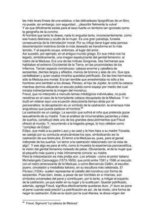 las más leves líneas de una estatua, o las delicadezas tipográficas de un libro,
no puede, sin embargo, con seguridad... ¡describir fielmente la vulva!
Y es que difícilmente exista para el sexo fuerte un territorio tan ignorado como
la geografía de la concha.
Al hombre que tanto la desea, nada lo angustia tanto, inconscientemente, como
ese hueco delicioso y oculto de la mujer. Es una gran paradoja, funesta
consecuencia de la intimidación moral. Por su influjo tiene lugar esta penosa
desorientación instintiva donde lo más deseado se transforma en lo más
temido. Y el espanto ocupa, entonces, el lugar del amor.
Así sucedió, por ejemplo, en el antiguo mundo griego. En sus mitos nos ha
legado, simbólicamente, una imagen espeluznante del genital femenino: el
rostro de la Medusa. Era una de las míticas Gorgonas, tres hermanas que
habitaban el extremo Occidental de la Tierra, en las proximidades de los
Infiernos. Tenían aspecto monstruoso: cabeza enorme y cabellera de
serpientes, dientes largos y afilados, manos de bronce y alas de oro. Sus ojos
centelleaban y quien osaba mirarlos quedaba petrificado. De las tres hermanas,
sólo la Medusa era mortal. Era tan temible que amedrentaba no sólo a los
hombres sino también a los dioses. Perseo, el hijo de Júpiter, le cortó la cabeza
mientras dormía utilizando un escudo pulido como espejo por medio del cual
miraba indirectamente la imagen del monstruo.
Freud, que no interpretó a menudo temas mitológicos individuales, no pudo
resistirse en el caso de la horripilante cabeza decapitada de la Medusa. Y no
dudó en reiterar aquí una ecuación descubierta tiempo atrás por el
psicoanálisis: la decapitación es un símbolo de la castración, la amenaza más
angustiosa que pueda padecer el hombre.98
La castración es un castigo. La sanción que sufrirá el niño que pretenda gozar
sexualmente de su madre. Tras el análisis de innumerables pacientes y miles
de sueños, constituyó éste uno de los grandes descubrimientos que Freud
ofreció al mundo. Y, recurriendo a la tragedia griega, lo hizo célebre como
“complejo de Edipo”.
Edipo, que mató a su padre Layo y se casó y le hizo hijos a su madre Yocasta,
se castigó por su conducta arrancándose los ojos, simbolizando así la
castración de sus testículos. El terror a la Medusa es, pues, para el genial
intérprete de los sueños “un terror a la castración relacionado con la vista de
algo”. Y ese algo es para el niño, como lo muestra la experiencia psicoanalítica,
la visión del genital femenino rodeado de pelos. Obviamente, el de la mujer que
el pequeño más quiere y más íntimamente conoce: su madre.
Pero la interpretación es más prolija aún. Los artistas –como el pintor italiano
Michelangelo Caravaggio (1573-1609), que pintó entre 1591 y 1596 un escudo
con el rostro amenazante de la Medusa, o como Benvenuto Cellini, el escultor,
joyero, cincelador y medallista italiano, en su escultura más celebrada, El
Perseo (1554)– suelen representar el cabello del monstruo con forma de
serpientes. Pues bien, éstas, a pesar de ser horribles en sí mismas, son
símbolos universales del pene y contribuyen, por lo tanto, a mitigar el espanto
de la castración, ya que están en su lugar y lo sustituyen. Quedar petrificado,
además, agrega Freud, significa efectivamente quedarse duro. ¡Y duro se pone
el pene cuando está erecto! La petrificación es así, de tal modo, otra forma de
negar la castración. Ésta es la razón por la cual Atenea, la diosa virgen del
98
Freud, Sigmund “La cabeza de Medusa”
 