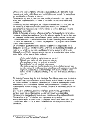 Olimpo, lleva este horripilante símbolo en sus vestiduras. Se convierte de tal
manera en la mujer inabordable que repele todo deseo sexual, “ya que ostenta
los genitales terroríficos de la madre”.
Observamos así, y no sin sorpresa, que en última instancia no es cualquier
vulva, sino propiamente la concha de la madre la que aterroriza e inhibe al
hombre.
El robusto y jocundo Pantagruel, de François Rabelais (1490?-1553), uno de
los autores que más enriqueció el vocabulario francés, nos brinda una
sorprendente e insospechable confirmación de la opinión de Freud sobre la
angustia de castración.
El pillo de Panurgo, simpático y franco, enseña a Pantagruel una manera bien
nueva de fortificar las murallas de París. Es además barata. Como ha visto que
las vulvas de las damas de ese país valen menos que las piedras, piensa que
convendría levantar con ellas las murallas. Primero las más grandes, después,
cruzadas, las medianas, y por último, las pequeñas. Y a propósito de su idea le
cuenta una curiosa historia.
En el tiempo en que hablaban las bestias, un pobre león se paseaba por el
bosque de Bieure. De pronto vio venir a una vieja que buscaba palos secos. La
mujer al ver al león se cayó de espaldas de tal forma que se le volvieron las
faldas al revés. El león, piadoso, acudió para ver si la anciana se había hecho
algún daño, y al ver sus genitales exclamó:
-¡Pobre mujer! ¿Quién te ha herido de esa manera?
Diciendo esto, divisó a lo lejos un zorro y lo llamó:
-¡Compadre zorro, ven, ven acá, que te necesito!
Cuando llegó el zorro le habló de esta manera:
-Compadre, amigo mío, han herido villanamente a esta buena mujer aquí
entre las piernas; la herida, que tiene solución de continuidad bien manifiesta,
es grande, desde el culo hasta el ombligo, mide cuatro, más bien cinco
palmos medio; es un buen hachazo y no me cabe duda de que la herida es
vieja... 99
El relato de Panurgo data del siglo dieciséis. Es evidente, pues, que el miedo a
la castración no conoce fronteras ni en el tiempo ni en el espacio. Y no podría
ser de otra manera. La angustia brota siempre, incesante, del magno conflicto
incestuoso que todo niño debe soportar. Inexorablemente. La fantasía de
Rabelais tiene hondas raíces y es, además, universal. Y las consecuencias son
claras.
Si la vulva es una herida, significa, entonces, que la madre, y por lo tanto
también todas las demás mujeres, son para el hijo varones castrados.
Bárbaramente castigados por sus deseos incestuosos. Ésa es la explicación
última del espanto. Y el miedo a las mujeres que, consciente o
inconscientemente, acosa a tantos hombres no es así, en el fondo, otra cosa
que el miedo a la concha, al rostro de la Medusa, a la imagen misma de la
castración.
IV
99
Rabelais, François “Gargantúa y Pantagruel”
 