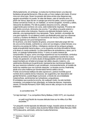 Afortunadamente, sin embargo, no todos los hombres tienen una idea tan
fantástica del genital femenino. Ella es sólo un fruto maligno del miedo. El amor
mira con otros ojos. Quien ha gozado del dulce arrobo que dispensa ese
agujero encantador no puede, en alas del deseo, caer en tamaño error. El
jardín de Venus, lejos de ser un paraje que erice los pelos, como lo quiere la
aviesa conciencia moral, es, en realidad, un recreo acogedor, húmedo y cálido,
rebozante de deleites. Por ello la palabra obscena concha, utilizada
vulgarmente para nombrar a la vulva, está noblemente inspirada. Proviene del
latín tardío conchula, diminutivo de concha. Y se refiere a la parte exterior y
dura que cubre a los moluscos. Supone una delicada fantasía marina, y es,
además, una representación muy apropiada. Tiene, también, el prestigio de
una gran tradición. En el célebre cuadro que Botticelli pintó para sus mecenas
Lorenzo y Giuliano de Médicis, El nacimiento de Venus (1480), el erótico
símbolo aparece con pura transparencia.
En la pintura, una obra maestra de gracia, una joven desnuda surge del mar,
de una concha dorada, cubriendo su vulva con sus largas y rubias trenzas; a su
derecha una pareja de Céfiros, mitológicos vientos de los antiguos griegos,
sopla empujándola hacia la playa, y a su izquierda una linda doncella le ofrece
a la diosa un manto protector. La obra está llena de simbolismos y tiene, por lo
tanto, un carácter fuertemente onírico. Y como un sueño merece ser
comprendida. El agua, como una larga experiencia nos ha enseñado, simboliza
el líquido amniótico en el que hemos estado suspendidos durante los nueve
meses de gestación; el viento alude al desagradable cambio de temperatura
experimentado por el bebé al emerger del cálido claustro materno, y la
vestimenta ofrecida por la gentil joven representa las membranas fetales con
las que nacemos cubiertos y que constituyen, inconscientemente, el modelo de
todos los vestidos que nos cubrirán después. La dorada concha, finalmente,
alude a la vulva materna por donde todos hemos salido a la luz.
Frente a la luminosa belleza de este capolavoro, parece increíble que el
nombre de la cubierta de los moluscos, tan sugerente y tan descriptivo del
genital femenino, pueda llegar a provocar, a través de una endiablada
metamorfosis, sentimientos tan turbadores y angustiosos.
El embeleso que suscita la concha, de cualquier modo, ha sido también
constante. Los poetas le han ofrendado, en todas las épocas, inspirados
versos. El francés Ronsard (1524-1585) veía en ella, aunque no sin cierta
turbación:
la vermeillete fente. 100
“Un tajo bermejo”. Y su compañero Remy Belleau (1528-1577), sin inquietud:
un petit mont feutré de mousse delicate trace sur le milleu d’un fillet
escarlate.101
“Un pequeño monte tapizado de delicado musgo, trazado sobre el medio de un
hilo escarlata”. Y en nuestros días el premio Nóbel chileno Pablo Neruda (1904-
1973) descubría, admirado, entre los muslos femeninos:
100
Nabokov, Vladimir “Lolita”
101
Ibíd.
 