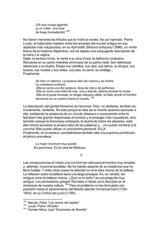 ¡Oh qué musgo gigante!
¡y un cráter, una rosa
de fuego humedecido! 102
No fueron menores los tributos que le rindió la novela. Así por ejemplo, Pierre
Louÿs, el indiscutido maestro entre los amantes del mundo antiguo en sus
aspectos más voluptuosos, en su Aphrodite (Moeurs antiques) (1896), un vívido
fresco de la histórica Alejandría, nos ha dejado una subyugante descripción de
la vulva y la vagina.
Djala, la esclava hindú, le canta a su ama Crisis, la bellísima cortesana.
Recuerda en su canto melodías amorosas de su patria natal. Son deliciosas
alabanzas a su dueña. Elogia sus cabellos, sus ojos, sus labios, su lengua, sus
brazos, sus muslos y sus axilas, sus pies, su seno, su ombligo...
Finalmente:
Se hizo un silencio. La esclava alzó las manos y se inclinó.
La cortesana continuó:
-Ella es como una flor púrpura, llena de miel y de perfumes.
-Ella es como una hidra de mar, viva y blanda, abierta durante la noche.
-Ella es la gruta húmeda, el refugio siempre cálido, el Asilo donde el hombre
descansa en su camino hacia la muerte. 103
La descripción del genital femenino es hermosa. Pero, no obstante, también es,
moralmente, vacilante. No sólo porque la idea de la muerte aparece asociada a
ella, señalando la existencia de un vínculo obsesivo e inconsciente entre la
felicidad más grande dispensada al hombre y el presagio más inquietante, sino
también porque la licenciosa cortesana, la dueña de todos los placeres, está
ella misma sometida al arcaico tabú de las palabras y... ¡no puede nombrar a la
concha! Sólo puede utilizar un pronombre personal: ELLA.
Finalmente, en la esclava, sometiéndose también ella a la suprema prohibición,
el pánico prevalece:
La mujer murmuró muy quedo:
-Es pavorosa. Es la cara de Medusa.
V
Las consecuencias el miedo a la concha han sido para el hombre muy amplias
y, además, inconmensurables. No ha habido aspecto de su existencia que no
lleve huellas. Y entre otras cosas ha alterado en él la idea misma de la belleza.
La reflexión sobre la belleza tiene una larga prosapia. Es, en verdad, tan
antigua como la belleza misma. ¿Qué es lo bello? es una pregunta muy
antigua. Los pensadores griegos Sócrates e Hipias ya lo discutían en el
amanecer de nuestra cultura. 104
Pero el problema no fue formulado con
precisión hasta el advenimiento del filósofo alemán Immanuel Kant (1724-
1804), en su Crítica del juicio (1790).
102
Neruda, Pablo “Los versos del capitán”
103
Louÿs, Pierre “Afrodita”
104
Ferrater Mora, José “Diccionario de filosofía”
 