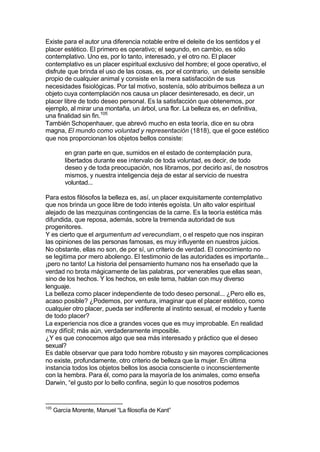 Existe para el autor una diferencia notable entre el deleite de los sentidos y el
placer estético. El primero es operativo; el segundo, en cambio, es sólo
contemplativo. Uno es, por lo tanto, interesado, y el otro no. El placer
contemplativo es un placer espiritual exclusivo del hombre; el goce operativo, el
disfrute que brinda el uso de las cosas, es, por el contrario, un deIeite sensible
propio de cualquier animal y consiste en la mera satisfacción de sus
necesidades fisiológicas. Por tal motivo, sostenía, sólo atribuimos belleza a un
objeto cuya contemplación nos causa un placer desinteresado, es decir, un
placer libre de todo deseo personal. Es la satisfacción que obtenemos, por
ejemplo, al mirar una montaña, un árbol, una flor. La belleza es, en definitiva,
una finalidad sin fin.105
También Schopenhauer, que abrevó mucho en esta teoría, dice en su obra
magna, El mundo como voluntad y representación (1818), que el goce estético
que nos proporcionan los objetos bellos consiste:
en gran parte en que, sumidos en el estado de contemplación pura,
libertados durante ese intervalo de toda voluntad, es decir, de todo
deseo y de toda preocupación, nos libramos, por decirlo así, de nosotros
mismos, y nuestra inteligencia deja de estar al servicio de nuestra
voluntad...
Para estos filósofos la belleza es, así, un placer exquisitamente contemplativo
que nos brinda un goce libre de todo interés egoísta. Un alto valor espiritual
alejado de las mezquinas contingencias de la carne. Es la teoría estética más
difundida, que reposa, además, sobre la tremenda autoridad de sus
progenitores.
Y es cierto que el argumentum ad verecundiam, o el respeto que nos inspiran
las opiniones de las personas famosas, es muy influyente en nuestros juicios.
No obstante, ellas no son, de por sí, un criterio de verdad. El conocimiento no
se legitima por mero abolengo. El testimonio de las autoridades es importante...
¡pero no tanto! La historia del pensamiento humano nos ha enseñado que la
verdad no brota mágicamente de las palabras, por venerables que ellas sean,
sino de los hechos. Y los hechos, en este tema, hablan con muy diverso
lenguaje.
La belleza como placer independiente de todo deseo personal... ¿Pero ello es,
acaso posible? ¿Podemos, por ventura, imaginar que el placer estético, como
cualquier otro placer, pueda ser indiferente al instinto sexual, el modelo y fuente
de todo placer?
La experiencia nos dice a grandes voces que es muy improbable. En realidad
muy difícil; más aún, verdaderamente imposible.
¿Y es que conocemos algo que sea más interesado y práctico que el deseo
sexual?
Es dable observar que para todo hombre robusto y sin mayores complicaciones
no existe, profundamente, otro criterio de belleza que la mujer. En última
instancia todos los objetos bellos los asocia consciente o inconscientemente
con la hembra. Para él, como para la mayoría de los animales, como enseña
Darwin, “el gusto por lo bello confina, según lo que nosotros podemos
105
García Morente, Manuel “La filosofía de Kant”
 