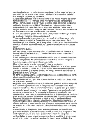 ocasionadas tal vez por maternidades sucesivas–, incluso ya en los tiempos
prehistóricos, las proporciones ideales de la hembra humana han variado
mucho según los pueblos y las épocas.
A veces la exuberancia está de moda, como en las rollizas mujeres del pintor
flamenco Rubens (1577-1640) o en las muy generosas del francés Ingres
(1780-1867). En otras el gusto voluble se inclina hacia las damas casi planas
del inglés Gainsborough (1727-1788) o las finas y alargadas del francés
Chassériau (1819-1856). Pero hay en este culto religioso o profano de la
imagen femenina un hecho singular. Y él constituirá, sin duda, una pista valiosa
en nuestra búsqueda del sentido último de la belleza.
En toda esta sensual galería de arte se da una rigurosa constante; ¡la concha
no se dibuja, ni se pinta, ni se esculpe jamás!
Y esto es algo verdaderamente curioso. La meta final del deseo no accede
nunca a la imagen plástica. Es por cierto un hecho muy sugestivo. Pero
también explicable. Porque, ¿es acaso posible, como querían nuestros adustos
filósofos, mirar con desinterés una vulva lujuriosamente abierta ante nuestros
ojos?
Evidentemente que no.
Allí, más que en ningún otro caso, si no lo impide el miedo, se despierta el
interés más definido y concreto. Y no queremos, en absoluto, contemplar...
¡queremos actuar!
Y este hecho aporta una insospechada revelación que nos permite completar
nuestra comprensión del fenómeno estético. Podemos avanzar otro paso y
hacer una sugerencia mucho más comprometida.
Hemos visto ya que la mujer es para el hombre, consciente o
inconscientemente, el modelo de toda belleza. Ahora bien, si aceptamos que
frente a la vulva no podemos adoptar una actitud meramente contemplativa,
¿no será entonces que el goce estético del cuerpo femenino descansa en la
prohibición de mirar la vulva?
O, dicho con otras palabras, ¿podremos permanecer en actitud estética frente
al estímulo del genital femenino?
O, precisando más aún, ¿no será el sentimiento de la belleza uno de los frutos
de la represión sexual?
Hagamos ahora, entonces, una nueva afirmación: gozamos mirando porque no
nos permitimos gozar actuando. Y ésta pareciera ser la razón última de la
experiencia estética. Para mantener el artificio que supone todo goce estético
es menester recurrir a una penosa ficción. Es necesario eliminar la vulva del
campo de nuestra mirada. Su presencia, poderosamente incitante, nos
despertaría el deseo de la gratificación inmediata, y la contemplación dejaría el
paso a la acción. Ante un estímulo de tal naturaleza es muy difícil permanecer
impasible. El deseo nos llevaría de la visión al acto. Y en este elemental
mecanismo psicológico se basan, precisamente, las obras pornográficas. En
ellas no se busca el placer estético sino la lujuria, y en consecuencia la concha
se muestra sin inhibiciones y sin pudor. No existe afrodisíaco más poderoso y
eficaz.
Sólo ocultando la “flor púrpura, llena de miel y perfumes” de nuestros ojos,
podemos obtener la suficiente distancia instintiva como para resignarnos a la
contemplación. Es por esta razón que sólo llamamos bella y digna de ser
contemplada a la figura femenina expurgada de sus genitales. Y sin embargo
es evidente que un cuerpo de mujer sin vulva es un cuerpo mutilado. Una
 