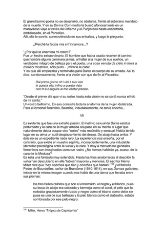 El grandissimo poeta no se desanimó, no obstante, frente al soberano mandato
de la muerte. Y en su Divina Commedia la buscó afanosamente en un
maravilloso viaje a través del Infierno y el Purgatorio hasta encontrarla,
embelesado, en el Paradiso.
Allí, ella le sonríe, conmoviéndolo en sus entrañas, y luego le pregunta:
¿Perché la faccia mia sí t’innamora...?
“¿Por qué te enamora mi rostro?”
Fue un hecho extraordinario. El hombre que había osado recorrer el camino
que hombre alguno caminara jamás, al hallar a la mujer de sus sueños, un
verdadero milagro de belleza para el poeta, una cosa venuta da cielo in terra a
miracol mostrare, sólo pudo... ¡mirarle la cara!
Y es que allí empezaba y terminaba para Dante el cuerpo de su amada. Así lo
dice, candorosamente, frente a la visión con que da fin al Paradiso:
Dal primo giorno ch’i vidi il suo viso
in questa vita, infino a questa vista
non m’è il seguire al mio cantar preciso.
“Desde el primer día que vi su rostro hasta esta visión no se cortó nunca el hilo
de mi canto.”
Un rostro bellísimo. En eso consistía toda la anatomía de la mujer idolatrada.
Para el inmortal florentino, Beatrice, indudablemente, no tenía concha...
VII
Es evidente que fue una extraña pasión. El instinto sexual de Dante estaba
perturbado y la cara de la mujer amada ocupaba en su mente el lugar que
naturalmente debía ocupar otro “rostro” más recóndito y sensual. Había tenido
lugar en su alma un sutil desplazamiento del deseo. De abajo hacia arriba. Y
éste no es un expediente nada raro. La experiencia nos enseña, por el
contrario, que existe en nuestro espíritu, inconscientemente, una indudable
identidad psicológica entre la vulva y la cara. Y muy a menudo los genitales
femeninos son imaginados como un rostro ¿No hemos hablado ya, acaso, de la
cara de la Medusa?
Es ésta una fantasía muy extendida. Hasta los fríos anatomistas al describir la
vulva han descubierto en ella “labios” mayores y menores. El escritor Henry
Miller dice que “hay conchas que ríen y conchas que hablan”,109
y el francés
Pedro de Bourdeilles, señor de Brantôme (1540-1614), en sus Damas galantes,
insiste en la misma imagen cuando nos habla de una dama que llevaba entre
sus piernas:
los tres bellos colores que son el encarnado, el negro y el blanco, pues
su boca de abajo era colorada y bermeja como el coral, el pelo que la
rodeaba graciosamente rizado y negro como el ébano como debe ser
pues es una de sus bellezas y la piel, blanca como el alabastro, estaba
sombreada por ese pelo negro.
109
Miller, Henry “Trópico de Capricornio”
 