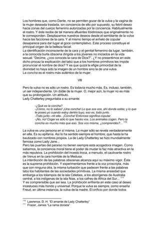 Los hombres que, como Dante, no se permiten gozar de la vulva y la vagina de
la mujer deseada traslada, sin conciencia de ello por supuesto, su febril deseo
hacia zonas del cuerpo femenino autorizadas por la conciencia. Habitualmente
el rostro. Y éste recibe de tal manera afluentes libidinosos que originalmente no
le corresponden. Desplazamos nuestros deseos desde el semblante de la vulva
hacia las facciones de la cara. Y al mismo tiempo el anhelo de copular
desaparece para dar lugar al goce contemplativo. Este proceso constituye el
principal origen de la belleza facial.
La identificación inconsciente de la cara y el genital femenino da lugar, también,
a la conocida burla obscena dirigida a los jóvenes no iniciados en la vida
sexual: “Decime, ¿vos conocés la cara de Dios?”. ¿Y no presentimos en este
dicho procaz la explicación del tabú que a los hombres primitivos les impide
pronunciar el nombre de dios? Y es que quizá la efigie primordial de la
divinidad no haya sido la imagen de un hombre sino la de una vulva.
La concha es el rostro más auténtico de la mujer.
VIII
Pero la vulva no es sólo un rostro. Es todavía mucho más. Es, incluso, también,
un ser independiente. Un doble de la mujer. O, mejor aún, la mujer no es más
que su prolongación. Un atributo.
Lady Chatterley preguntaba a su amante:
-¿Qué es la concha?
-¡Cómo, no lo sabes! ¡Una concha! Lo que sos vos, ahí donde estás; y lo que
te poseo yo cuando estoy dentro tuyo; eso es, todo junto.
-Todo junto –rió ella-. ¡Concha! Entonces significa copular.
-¡No, no! Coger es sólo lo que hacés vos. Los animales cogen. Pero la
concha es mucho más que eso. Sos vos misma, ¿comprendés?... 110
La vulva es una persona en sí misma. La mujer sólo se revela verdaderamente
en ella. Es su epifanía. Así lo ha sentido siempre el hombre, que hasta la ha
bautizado con nombres propios. La de Lady Chatterley se hizo mundialmente
famosa como Lady Jane...
Pero las puertas del paraíso no tienen siempre esta acogedora imagen. Como
sabemos, la conciencia moral tiene el poder de mudar la faz más atractiva en la
más repulsiva. La prohibición del incesto troca, a menudo, el cautivante rostro
de Venus en la cara horrible de la Medusa.
La interdicción de las palabras obscenas alcanza aquí su máximo vigor. Ésta
es la suprema prohibición. Y experimentamos frente a la voz proscripta, más
que con ninguna otra, la misma turbación que padecen frente a las palabras
tabú los habitantes de las sociedades primitivas. La misma ansiedad que
embarga a los tolampos de la isla Célebes, a los aborígenes de Australia
central, a los indígenas de la isla Nias, a los cafres de África del Sur... 111
Y es comprensible que así sea. La prohibición enfrenta en este caso al deseo
incestuoso más hondo y universal. Porque la vulva es siempre, como enseña
Freud, en última instancia, la vulva de la madre. El orificio por donde todos
110
Lawrence, D. H. “El amante de Lady Chatterley”
111
Frazer, James “La rama dorada”
 