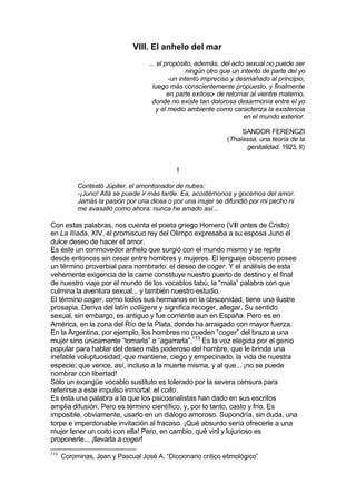VIII. El anhelo del mar
... el propósito, además, del acto sexual no puede ser
ningún otro que un intento de parte del yo
-un intento impreciso y desmañado al principio,
luego más conscientemente propuesto, y finalmente
en parte exitoso- de retornar al vientre materno,
donde no existe tan dolorosa desarmonía entre el yo
y el medio ambiente como caracteriza la existencia
en el mundo exterior.
SANDOR FERENCZI
(Thalassa, una teoría de la
genitalidad, 1923, II)
I
Contestó Júpiter, el amontonador de nubes:
-¡Juno! Allá se puede ir más tarde. Ea, acostémonos y gocemos del amor.
Jamás la pasión por una diosa o por una mujer se difundió por mi pecho ni
me avasalló como ahora: nunca he amado así...
Con estas palabras, nos cuenta el poeta griego Homero (VIII antes de Cristo)
en La Ilíada, XIV, el promiscuo rey del Olimpo expresaba a su esposa Juno el
dulce deseo de hacer el amor.
Es éste un conmovedor anhelo que surgió con el mundo mismo y se repite
desde entonces sin cesar entre hombres y mujeres. El lenguaje obsceno posee
un término proverbial para nombrarlo: el deseo de coger. Y el análisis de esta
vehemente exigencia de la carne constituye nuestro puerto de destino y el final
de nuestro viaje por el mundo de los vocablos tabú, la “mala” palabra con que
culmina la aventura sexual... y también nuestro estudio.
El término coger, como todos sus hermanos en la obscenidad, tiene una ilustre
prosapia. Deriva del latín colligere y significa recoger, allegar. Su sentido
sexual, sin embargo, es antiguo y fue corriente aun en España. Pero es en
América, en la zona del Río de la Plata, donde ha arraigado con mayor fuerza.
En la Argentina, por ejemplo, los hombres no pueden “coger” del brazo a una
mujer sino únicamente “tomarla” o “agarrarla”.113
Es la voz elegida por el genio
popular para hablar del deseo más poderoso del hombre, que le brinda una
inefable voluptuosidad; que mantiene, ciego y empecinado, la vida de nuestra
especie; que vence, así, incluso a la muerte misma, y al que... ¡no se puede
nombrar con libertad!
Sólo un exangüe vocablo sustituto es tolerado por la severa censura para
referirse a este impulso inmortal: el coito.
Es ésta una palabra a la que los psicoanalistas han dado en sus escritos
amplia difusión. Pero es término científico, y, por lo tanto, casto y frío. Es
imposible, obviamente, usarlo en un diálogo amoroso. Supondría, sin duda, una
torpe e imperdonable invitación al fracaso. ¡Qué absurdo sería ofrecerle a una
mujer tener un coito con ella! Pero, en cambio, qué viril y lujurioso es
proponerle... ¡llevarla a coger!
113
Corominas, Joan y Pascual José A. “Diccionario crítico etimológico”
 