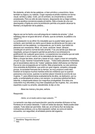 No obstante, el tabú de las palabras, si bien primitivo y anacrónico, tiene
también su lógica y su método. Coger expresa el anhelo instintivo en forma
visual, verídica y salaz. Coito, por el contrario, es únicamente su versión
anestesiada. Pero es sólo de esta manera, desposeído de su fulgor erótico,
como la ascética conciencia acepta al instinto. Sólo a través de una voz
desmayada y frígida es como la prohibición permite a la pasión alcanzar la
libertad y el esplendor de la palabra...
II
Alguna vez se ha hecho una sutil pregunta en materia de amores: “¿Qué
satisface más en el goce del amor: el tacto, que es contacto, la palabra o la
vista?”.114
La contestación no es difícil. Es indudable que no puede haber gozo sin
contacto, pero también es cierto que el deseo se alimenta por los ojos y se
estremece con las palabras. La respuesta es, por lo tanto, que todos los
placeres son necesarios. Mirar, oír, tocar, acariciar, besar, abrazar...
constituyen el camino normal de todo amante. Y es una senda que debe ser
respetada, porque el orgasmo genital se perturba si se entorpece la
gratificación de cualquier goce previo. La experiencia nos enseña que así está
determinado in rerum natura, en la naturaleza de las cosas.
Mirar y chupar las tetas, acariciar y besar el culo, cagar y mear en compañía,
chupar la pija, hacerse mutuamente la paja... Todos estos placeres nombrados
por el escandaloso elenco de “malas” palabras deben disfrutarse con libertad.
Ésa es la ruta consagrada por el instinto. Más propiamente, su ruta canónica.
Una anécdota de Brantôme, que pintó con gran ingenio, simpatía y lenguaje
procaz, la sociedad francesa de su tiempo, es muy propicia a esta idea.
Existían en la época muchos maridos entre los cristianos que no querían
parecerse a los turcos, quienes no sentían placer mirando la concha de sus
mujeres. Y, para diferenciarse acabadamente de ellos, se dedicaron, por su
parte, a contemplarla sin prisa y con esmero. La amorosa solicitud los llevó,
además, a dispensarle besos con magnífica prodigalidad. Era ésta una
costumbre muy difundida y muy bien aceptada por las mujeres. Así, una dama
española a quien su amante, saludándola, le dijo un día:
-Beso las manos y los pies, señora.
Respondió:
-Señor, en el medio está la mejor estación. 115
La narración nos deja una buena lección: para los amantes dichosos no hay
fronteras en el cuerpo deseado. Y esto en todas las épocas. Nada puede estar
vedado. Todo debe ser permitido. Sólo así, en el franco fluir de todas las
inclinaciones eróticas y en su libre expresión verbal, es como el instinto
encuentra, con seguridad, el anhelado premio del orgasmo.
114
Brantôme “Segundo discurso”
115
Ibíd.
 
