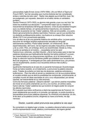 psicoanalista inglés Ernest Jones (1879-1958), Life and Work of Sigmund
Freud (1957), “son tan escuetas que muchos lectores las han considerado
áridas y carentes de todo calor”. Nadie más alejado que él del Don Juan. No
era exagerado, por supuesto, descubrir en el sabio vienés un verdadero
puritano...
Sandor Ferenczi (1873-1933), su alumno más grande y que a su vez hizo “de
todos los analistas sus discípulos”,9
comprendió mejor que su maestro la
trascendencia terapéutica del lenguaje obsceno. Creía el psicoanalista húngaro
que a su debido tiempo, sin apresuramientos inoportunos, era necesario
enfrentar al paciente con las “malas” palabras. Sólo así era posible, a su juicio,
liberar genuinamente los afectos reprimidos. Ferenczi, que en sus escritos fue,
no obstante puntillosamente púdico, nos ilustra en su ensayo Über obszöne
Worte (1911) con provechosos ejemplos.
Uno de ellos es el de una paciente histérica de veintitrés años. La joven podía
escuchar sin remilgos amplias explicaciones sexuales en lenguaje
estrictamente científico. Podía hablar también, sin inhibiciones, de los
espermatozoides, del huevo, de los órganos sexuales masculinos y femeninos
y de su unión. Pero, sin embargo, tenía una excentricidad. Desde su niñez,
cuando se sentaba en el inodoro... ¡necesitaba cerrar los ojos!
Ferenczi tuvo, entonces, una feliz intuición. ¿No lo haría acaso para no leer las
palabras obscenas que habitualmente decoran los baños públicos? La joven,
tan imperturbable en sus disquisiciones científicas, al oír la interpretación y
dirigir su atención hacia los familiares graffiti que poblaban sus recuerdos se
llenó de vergüenza. Y embargada por ese casto sentimiento tuvo, por primera
vez en el tratamiento, acceso a sus recuerdos eróticos más ocultos y
sentidos.10
Igualmente interesante es el caso de un paciente homosexual. Durante largas
horas se había resistido, en el tratamiento, a pronunciar la palabra obscena
pedo. Trataba de evitarla con todo tipo de alusiones, palabras extranjeras y
eufemismos... Pero fue sólo al vencer su resistencia y oír de sus propios labios
el vocablo emitido que se abrió la posibilidad de comprender, emotivamente, el
complejo mundo de ideas asociadas al culo y a su voluptuosidad, por obvias
razones, tan trascendente en su vida amorosa.
Como las famosas palabras “¡Sésamo ábrete!”, que abrían piedras imposibles
de mover en el cuento oriental de Las mil y una noches, en ambos casos,
fueron sólo las “malas” palabras las que tuvieron el mágico poder de conjurar
los afectos reprimidos.
Por supuesto que todos verificamos a diario las experiencias de Ferenczi. Un
joven adolescente que acudió a mi consulta, por ejemplo, no podía durante su
psicoanálisis pronunciar palabras obscenas. Su inhibición era absoluta. Un día,
al de decir yo la palabra concha, dirigiendo su mano a la frente, me dijo
nervioso:
Doctor, cuando usted pronuncia esa palabra la veo aquí
Su comentario no dejaba lugar a dudas. La palabra obscena había provocado
en él la representación visual, plástica y conmovedora, del órgano genital
9
Freud, Sigmund “En memoria de Sandor Ferenczi”
10
Ferenczi, Sandor “Sobre las palabras obscenas”
 