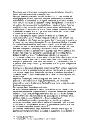 Tiene lugar aquí el síntoma de impotencia más característico en el hombre.
Acaso su paradigma mismo: el pene fláccido.
El origen de este problema no es difícil de descubrir. Y, como siempre, el
lenguaje popular, intuitivo y profundo, nos pone en el camino de su solución.
Sabemos que el pene erecto es un órgano en tensión, duro, firme, decidido...
Pues bien, los individuos que padecen este tipo de impotencia son inhibidos y
de carácter débil. Aunque intenten ocultarlo con variados artificios. Y es muy
significativo observar que los calificativos que se aplican a estos sujetos
pusilánimes son los mismos que se adscriben a un pene impotente: débil, flojo,
apichonado, arrugado, achicado. ¿Y no acostumbramos decir de un hombre
cobarde que es un tipo que se “achica”?
Y esto es así porque la pija es siempre un “doble” de la persona. Su
reproducción en pequeño. Y lo que vale para el individuo vale también para
ella. Pero todavía más. Acaso sea más exacto decir, incluso, que la persona en
sí misma o es más que su duplicación. Con sus defectos y virtudes. Una copia.
La experiencia psicoanalítica es al respeto muy elocuente. A medida que un
paciente, a través del tratamiento comienza a liberarse de sus prohibiciones
sexuales y recupera su iniciativa y fuerza erótica, no sólo se modifica su
carácter sino también la consistencia de su propia pija. Ambos se tornan más
fuertes, más duros, más penetrantes y agresivos. Es decir, más potentes.
Esta es la razón por la que Freud decía que a través de la manera de
conducirse de un hombre en su vida social podemos deducir las características
de su vida sexual. Y si no, ¿no decimos a veces de un individuo que tiene
inteligencia “penetrante” o que es un tipo “entrador”? ¿O de ese otro que es un
sujeto que no se “arruga” nunca? ¿O de aquel de más allá que es una persona
bien “parada”?
Quien padece de eyaculación precoz, en cambio, es “flojo”, tanto en su persona
como en su pene, la ansiedad lo domina siempre y se derrama sin control. Y el
que sufre de imposibilidad de eyacular, pero tiene la suficiente determinación
para estar “firme”, no goza, sin embargo, de la capacidad de entregarse, y la
leche no fluye.
El primero se asemeja a un flan; el segundo, a un hierro frío. Y la buena
potencia, la potestas coeundi, exige, por el contrario, una armoniosa
integración de vigor y de abandono. Tanto el hombre como su pija deben ser
fuertes pero generosos...
Procesos similares tienen lugar en la mujer.
En ella la musculatura lisa de la vagina “parece imitar en sus contracciones
espasmódicas como en su peristaltismo el placer oral de ingestión y el anal de
retención”.119
La sabiduría vulgar, también en este caso, se mostró atinada.
Percibió finamente este elemento oral del goce vaginal y lo manifestó en una
conocida frase obscena: “Esta mina se ‘traga’ cualquier pija”.
En la perturbación conocida como vaginismo, en cambio, se producen
espasmos musculares que impiden la salida del órgano viril. La técnica anal,
aquí prevalece. La vagina está “estreñida” y atrapa dentro de sí al pene. Son
los poco comunes casos de penis captivus.120
De tal modo, una mujer que tenga moralmente prohibido chupar la pija no
podrá desarrollar plenamente su capacidad de succionarla con la concha. Y
119
Ferenczi, Sandor “Ibíd.”
120
Fenichel, Otto “Teoría psicoanalítica de las neurosis”
 