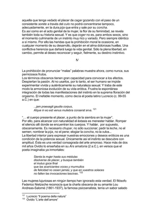aquella que tenga vedado el placer de cagar gozando con el paso de un
consistente sorete a través del culo no podrá concentrarse tampoco,
adecuadamente, en la dura pija que entra y sale por su concha.
Es así como en el acto genital de la mujer, la flor de su feminidad, se revela
también toda su historia sexual. Y es que coger no es, para ambos sexos, sino
el momento culminante de un instinto muy rico y variado. Pero siempre idéntico
a sí mismo. Por ello las heridas que la prohibición moral le ocasione, en
cualquier momento de su desarrollo, dejarán en el alma dolorosas huellas. Una
conflictiva herencia que dañará luego la vida genital. Sólo la plena libertad, en
cambio, permite al deseo reconocer y seguir, fielmente, su destino instintivo.
IV
La prohibición de pronunciar “malas” palabras muestra ahora, como nunca, sus
perniciosos frutos.
Los términos obscenos tienen gran capacidad para convocar a los afectos.
Despiertan la pasión. Al no usarlos, por lo tanto, el ser humano se impide
experimentar vívida y auténticamente su naturaleza sexual. Y traba de este
modo la armoniosa evolución de su vida erótica. Frustra la espontánea
integración de todas las manifestaciones del instinto en la suprema floración del
orgasmo. El inefable momento, como decía el poeta latino Lucrecio (c. 99-55
a.C.) en que:
...jam praesagit gaudia corpus,
Atque in eo est venus muliebra conserat arva. 121
“… el cuerpo presiente el placer, a punto de la siembra en la mujer”.
Por ello, para alcanzar con naturalidad el éxtasis es menester hablar. Romper
el silencio allí donde se encuentran los cuerpos. Y hablar, por supuesto,
obscenamente. Es necesario chupar, no sólo succionar; pedir la leche, no el
semen; nombrar la pija, no el pene; elogiar la concha, no la vulva...
La libertad interior para expresar nuestras emociones y deseos eróticos es una
condición de la potencia sexual. Únicamente así el instinto se descubre con
amplitud. Ésta es una verdad consagrada del arte amoroso. Hace más de dos
mil años Ovidio lo enseñaba en su Ars amatoria (2 a.C.), en versos que el
poeta imaginaba ya inmortales:
Sienta la mujer hasta sus médulas
disolverse de placer, y busque también
el mutuo goce final
que las acariciantes voces y murmullos
de felicidad no cesen jamás; y que en vuestros solaces
no falten las invocaciones lascivas. 122
Las mujeres lujuriosas en ningún tiempo han ignorado esta verdad. El filósofo
Federico Nietzsche reconocía que la charla obscena de su amante Lou
Andreas-Salomé (1861-1937), la famosa psicoanalista, tenía un sabor salado
121
Lucrecio “Il poema della natura”
122
Ovidio “L’arte dell’amore”
 