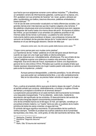 que hacía que sus epigramas sonaran como sátiras insípidas,123
y Brantôme,
un verdadero venero de informaciones galantes, cuenta que en su época, el s.
XVI, gustaban con sus amantes de hacerse “ver, tocar, gustar y abrazar por
ellos, excitándolos con bellos y lascivos discursos, palabras arrebatadas y
frases lúbricas”. 124
Y en el uso de este conmovedor vocabulario no había diferencias sociales. Las
grandes damas eran más lascivas que las mujeres vulgares y las rameras. Y
las palabras voluptuosas eran pronunciadas con tanta gracia que eran capaces
de despertar del sueño hasta a la misma diosa del amor. Ni siquiera el público
las inhibía, ya que excitaban a sus amantes con palabras picantes en las
mismas salas de las reinas o princesas. La palabra ha sido siempre un
instrumento óptimo para enardecer el deseo. Las cortesanas romanas del
seicento se burlaban de las grandes damas de la “ciudad eterna” que no eran
diestras en el uso del lenguaje obsceno. Decían de ellas que
chiavano come cani, ma che sono quiete della bocca come sassi. 125
“Cogen como perras pero son mudas como piedras”.
La importancia de las “malas” palabras en el arte del goce sexual disminuye
cuando se coge con una mujer que habla un idioma extranjero.
Las voces obscenas son, indudablemente, afrodisíacas. Por eso el tabú de las
“malas” palabras supone una violencia a nuestra vida amorosa. Daña su
integridad. Ésa era la idea de Freud, expresada en Sobre una degradación
general de la vida erótica (1912). Pensaba que cuando se acepta el tabú que
impide expresar obscenamente a la mujer nuestra pasión sólo existe un camino
para evitar la impotencia: ¡violarlo!
Aunque parezca desagradable, y además paradójico, ha de afirmarse
que para poder ser verdaderamente libre, y con ello verdaderamente
feliz en la vida erótica, es preciso haber vencido el respeto a la mujer...
V
Pero ¿cuál es el propósito último que guía el eterno deseo de coger? ¿Cuál es
el secreto anhelo que conduce, obstinadamente, a hombre y mujeres a través
del tiempo y el espacio a fundirse en el amoroso abrazo?
La exploración psicoanalítica en el vasto territorio del inconsciente ha brindado
una respuesta insospechada. Y la ha obtenido, sobre todo, mediante la
elucidación del significado de los símbolos. El descubrimiento del sentido de
este arcaico lenguaje deparó conocimientos sorprendentes.
Uno de los símbolos típicos es el del agua. El mar, por ejemplo, constituye un
proverbial símbolo materno. La “madre” tierra es sólo un sustituto de la madre
primitiva de todos los seres vivientes: el agua del mar. 126
El símbolo del agua significa nacimiento. El psicoanálisis de los sueños lo
verifica siempre. También lo prueban los sueños colectivos de la humanidad:
las leyendas y los mitos. Así, verbi gratia, el mito del nacimiento del héroe. Otto
123
Nietzsche, Friedrich “Mi hermana y yo”
124
Brantôme “Segundo discurso”
125
Ibíd.
126
Rank, Otto “El trauma del nacimiento”
 