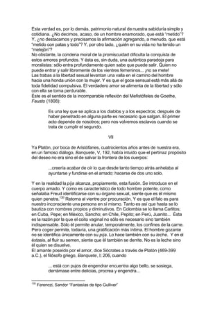 Esta verdad es, por lo demás, patrimonio natural de nuestra sabiduría simple y
cotidiana. ¿No decimos, acaso, de un hombre enamorado, que está “metido”?
Y, ¿no destacamos y precisamos la afirmación agregando, a menudo, que está
“metido con patas y todo”? Y, por otro lado, ¿quién en su vida no ha tenido un
“metejón”?
No obstante, la condena moral de la promiscuidad dificulta la conquista de
estos amores profundos. Y ésta es, sin duda, una auténtica paradoja para
moralistas: sólo entra profundamente quien sabe que puede salir. Quien no
puede entrar y salir libremente de los vientres femeninos... ¡no se mete!
Las trabas a la libertad sexual levantan una valla en el camino del hombre
hacia una honda unión con la mujer. Y es que el goce sensual está más allá de
toda fidelidad compulsiva. El verdadero amor se alimenta de la libertad y sólo
con ella se torna perdurable.
Éste es el sentido de la incomparable reflexión del Mefistófeles de Goethe,
Fausto (1808):
Es una ley que se aplica a los diablos y a los espectros; después de
haber penetrado en alguna parte es necesario que salgan. El primer
acto depende de nosotros; pero nos volvemos esclavos cuando se
trata de cumplir el segundo.
VII
Ya Platón, por boca de Aristófanes, cuatrocientos años antes de nuestra era,
en un famoso diálogo, Banquete, V, 192, había intuido que el pertinaz propósito
del deseo no era sino el de salvar la frontera de los cuerpos:
...creería acabar de oír lo que desde tanto tiempo atrás anhelaba al
ayuntarse y fundirse en el amado: hacerse de dos uno solo.
Y en la realidad la pija alcanza, propiamente, esta fusión. Se introduce en el
cuerpo amado. Y como es característico de todo hombre potente, como
señalaba Freud identificarse con su órgano sexual, siente que es él mismo
quien penetra.130
Retorna al vientre por procuración. Y es que el falo es para
nuestro inconsciente una persona en sí mismo. Tanto es así que hasta se lo
bautiza con nombres propios y diminutivos. En Colombia se lo llama Carlitos;
en Cuba, Pepe; en México, Sancho; en Chile, Pepito; en Perú, Juanito... Ésta
es la razón por la que el coito vaginal no sólo es necesario sino también
indispensable. Sólo él permite anular, temporalmente, los confines de la carne.
Pero coger permite, todavía, una gratificación más íntima. El hombre gozante
no se identifica únicamente con su pija. Lo hace también con su leche. Y en el
éxtasis, al fluir su semen, siente que él también se derrite. No es la leche sino
él quien se disuelve.
El amante poseído por el amor, dice Sócrates a través de Platón (469-399
a.C.), el filósofo griego, Banquete, I; 206, cuando
... está con pujos de engendrar encuentra algo bello, se sosiega,
derrámase entre delicias, procrea y engendra...
130
Ferenczi, Sandor “Fantasías de tipo Gulliver”
 