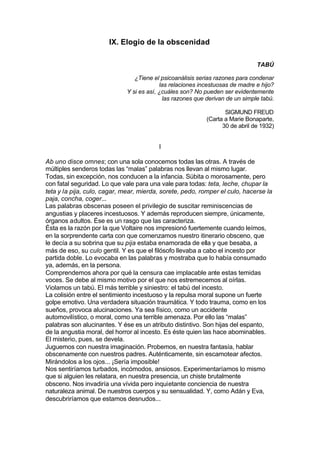 IX. Elogio de la obscenidad
TABÚ
¿Tiene el psicoanálisis serias razones para condenar
las relaciones incestuosas de madre e hijo?
Y si es así, ¿cuáles son? No pueden ser evidentemente
las razones que derivan de un simple tabú.
SIGMUND FREUD
(Carta a Marie Bonaparte,
30 de abril de 1932)
I
Ab uno disce omnes; con una sola conocemos todas las otras. A través de
múltiples senderos todas las “malas” palabras nos llevan al mismo lugar.
Todas, sin excepción, nos conducen a la infancia. Súbita o morosamente, pero
con fatal seguridad. Lo que vale para una vale para todas: teta, leche, chupar la
teta y la pija, culo, cagar, mear, mierda, sorete, pedo, romper el culo, hacerse la
paja, concha, coger...
Las palabras obscenas poseen el privilegio de suscitar reminiscencias de
angustias y placeres incestuosos. Y además reproducen siempre, únicamente,
órganos adultos. Ése es un rasgo que las caracteriza.
Ésta es la razón por la que Voltaire nos impresionó fuertemente cuando leímos,
en la sorprendente carta con que comenzamos nuestro itinerario obsceno, que
le decía a su sobrina que su pija estaba enamorada de ella y que besaba, a
más de eso, su culo gentil. Y es que el filósofo llevaba a cabo el incesto por
partida doble. Lo evocaba en las palabras y mostraba que lo había consumado
ya, además, en la persona.
Comprendemos ahora por qué la censura cae implacable ante estas temidas
voces. Se debe al mismo motivo por el que nos estremecemos al oírlas.
Violamos un tabú. El más terrible y siniestro: el tabú del incesto.
La colisión entre el sentimiento incestuoso y la repulsa moral supone un fuerte
golpe emotivo. Una verdadera situación traumática. Y todo trauma, como en los
sueños, provoca alucinaciones. Ya sea físico, como un accidente
automovilístico, o moral, como una terrible amenaza. Por ello las “malas”
palabras son alucinantes. Y ése es un atributo distintivo. Son hijas del espanto,
de la angustia moral, del horror al incesto. Es éste quien las hace abominables.
El misterio, pues, se devela.
Juguemos con nuestra imaginación. Probemos, en nuestra fantasía, hablar
obscenamente con nuestros padres. Auténticamente, sin escamotear afectos.
Mirándolos a los ojos... ¡Sería imposible!
Nos sentiríamos turbados, incómodos, ansiosos. Experimentaríamos lo mismo
que si alguien les relatara, en nuestra presencia, un chiste brutalmente
obsceno. Nos invadiría una vívida pero inquietante conciencia de nuestra
naturaleza animal. De nuestros cuerpos y su sensualidad. Y, como Adán y Eva,
descubriríamos que estamos desnudos...
 
