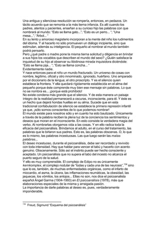 Una antigua y silenciosa resolución se rompería, entonces, en pedazos. Un
tácito acuerdo que se remonta a la más tierna infancia. Es allí cuando los
padres, atentos y pacientes, enseñan a su curioso hijo las palabras con que
nombrará al mundo: “Esto se llama gato...”; “Esto es un perro... “; “Una
mesa...”; “Árbol... “
En su lento y amoroso magisterio incorporan a la mente del niño los rudimentos
del idioma. Y al hacerlo no sólo promueven un diálogo incipiente, sino que
estimulan, además su inteligencia. El pequeño al nombrar al mundo también
podrá pensarlo.
Pero ¿qué padre o madre pone la misma tierna solicitud y diligencia en brindar
a sus hijos los vocablos que describen el mundo del sexo? ¿Quién satisface la
inquietud de su hijo al observar su libidinosa mirada inquisidora diciéndole:
“Esto se llama pija... “; “Esto se llama concha... “
Evidentemente nadie.
Y nace entonces para el niño un mundo fracturado. Un universo de cosas con
nombre, legítimo, oficial y otro innominado, ignorado, huérfano. Uno amparado
por el diccionario de la lengua; el otro proscripto. Y es el silencio quien
establece la frontera. Y ella quedará rígidamente establecida en el alma del
pequeño porque éste comprende muy bien ese mensaje sin palabras. Lo que
no se nombra es... ¡porque está prohibido!
No existe condena más grande que el silencio. Y de esta manera un paisaje
íntegro de la realidad permanecerá a oscuras, inconsciente, para él. Y éste es
un hecho que dejará hondas huellas en su alma. Sucede que en esta
tradicional confabulación de silencio se establece la primera represión infantil
ya que, ¡sólo somos conscientes de lo que podemos nombrar!
El mundo existe para nosotros sólo y en cuanto ha sido bautizado. Únicamente
a través de la palabra reciben la plena luz de la conciencia los sentimientos y
deseos que moran en el inconsciente. En esto consiste la verdadera magia del
verbo. Al nombrarlas otorgamos vida a las cosas. Y en ello radica toda la
eficacia del psicoanálisis. Brindamos al adulto, en el curso del tratamiento, las
palabras que le birlaron sus padres. Esto es, las palabras obscenas. O, lo que
es lo mismo, las palabras incestuosas. Las que luego serán las malas
palabras...
El deseo incestuoso, durante el psicoanálisis, debe ser recordado y revivido
con toda intensidad. Hay que hablar para vencer el tabú y hacerlo con acento
genuino. Obscenamente. Sólo así el instinto puede ser hecho consciente y
aceptado. Un psicoanálisis que no supera el tabú del incesto no alcanza el
puerto seguro de la salud.
Y ello es muy comprensible. El complejo de Edipo no es únicamente
kernkomplex, el complejo nodular de “todas y cada una de las neurosis”,134
sino
que lo es, también, de muchas enfermedades orgánicas, como el infarto de
miocardio, el asma, la úlcera, las inflamaciones reumáticas, la obesidad, las
jaquecas, los vómitos, los antojos... Ellas no son, nos dice el psicoanalista
español Ángel Garma (1904-1993) en El psicoanálisis (1978), más que
elaboraciones especiales de la misma y arraigada pasión.
La importancia de darle palabras al deseo es, pues, verdaderamente
imponderable.
134
Freud, Sigmund “Esquema del psicoanálisis”
 