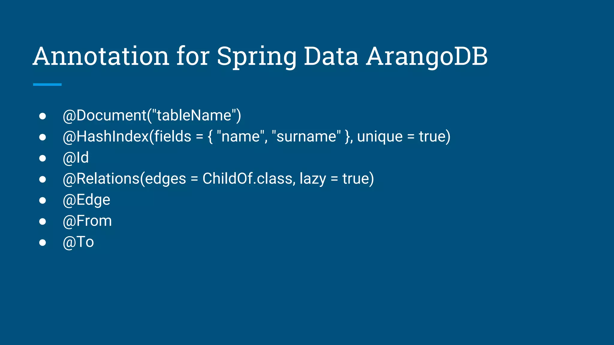 Annotation for Spring Data ArangoDB
● @Document("tableName")
● @HashIndex(fields = { "name", "surname" }, unique = true)
● @Id
● @Relations(edges = ChildOf.class, lazy = true)
● @Edge
● @From
● @To
 