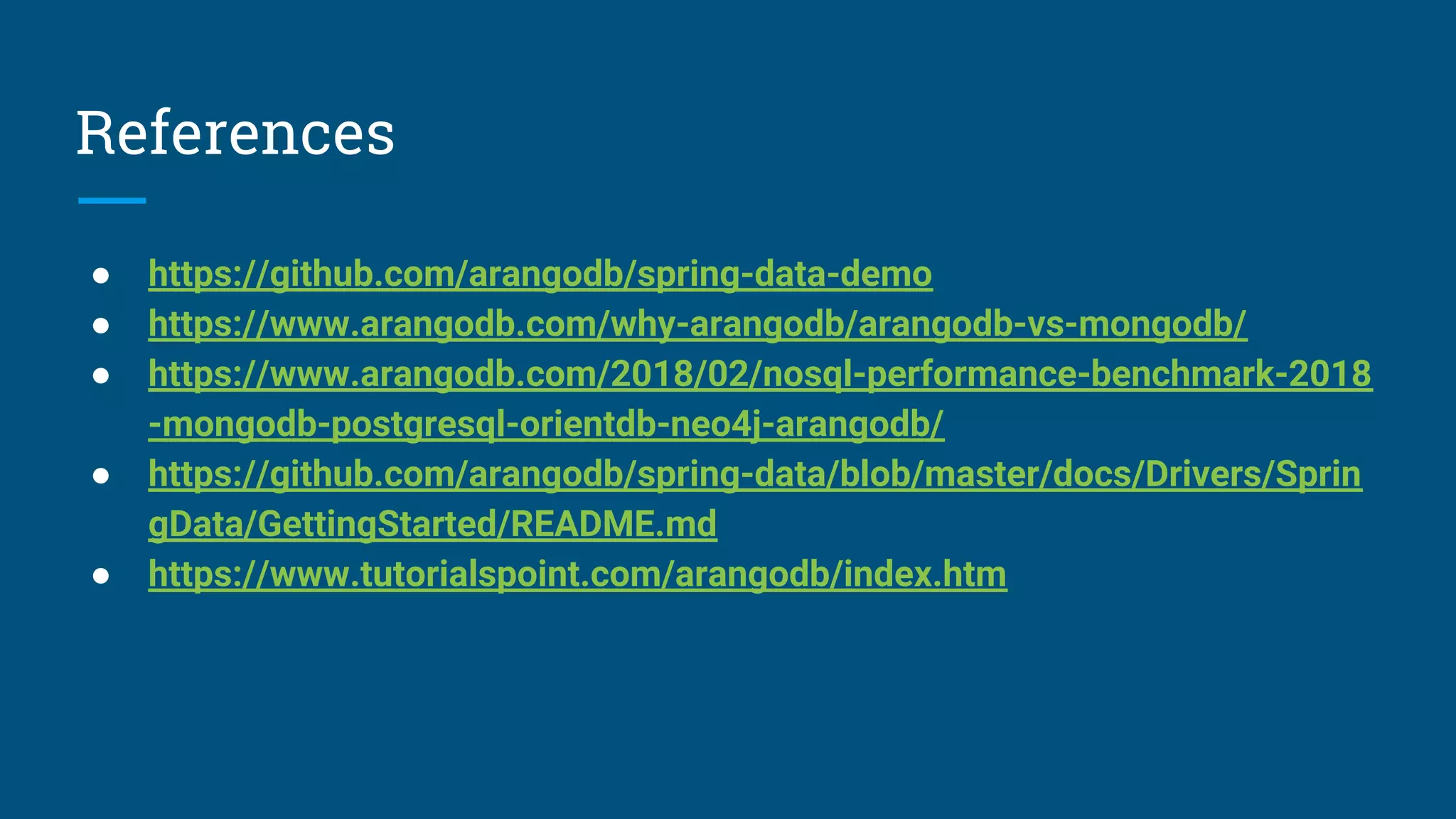 References
● https://github.com/arangodb/spring-data-demo
● https://www.arangodb.com/why-arangodb/arangodb-vs-mongodb/
● https://www.arangodb.com/2018/02/nosql-performance-benchmark-2018
-mongodb-postgresql-orientdb-neo4j-arangodb/
● https://github.com/arangodb/spring-data/blob/master/docs/Drivers/Sprin
gData/GettingStarted/README.md
● https://www.tutorialspoint.com/arangodb/index.htm
 