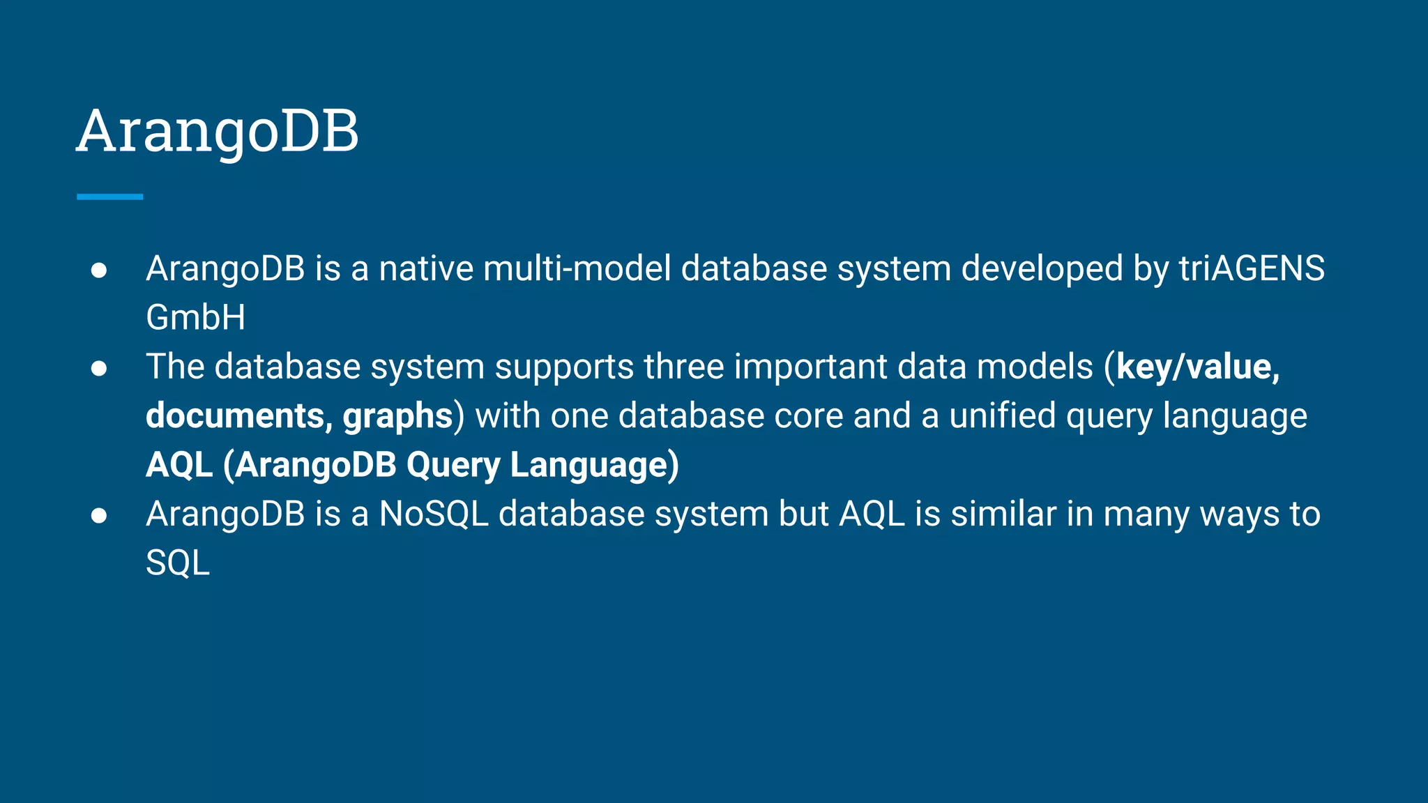 ArangoDB
● ArangoDB is a native multi-model database system developed by triAGENS
GmbH
● The database system supports three important data models (key/value,
documents, graphs) with one database core and a unified query language
AQL (ArangoDB Query Language)
● ArangoDB is a NoSQL database system but AQL is similar in many ways to
SQL
 