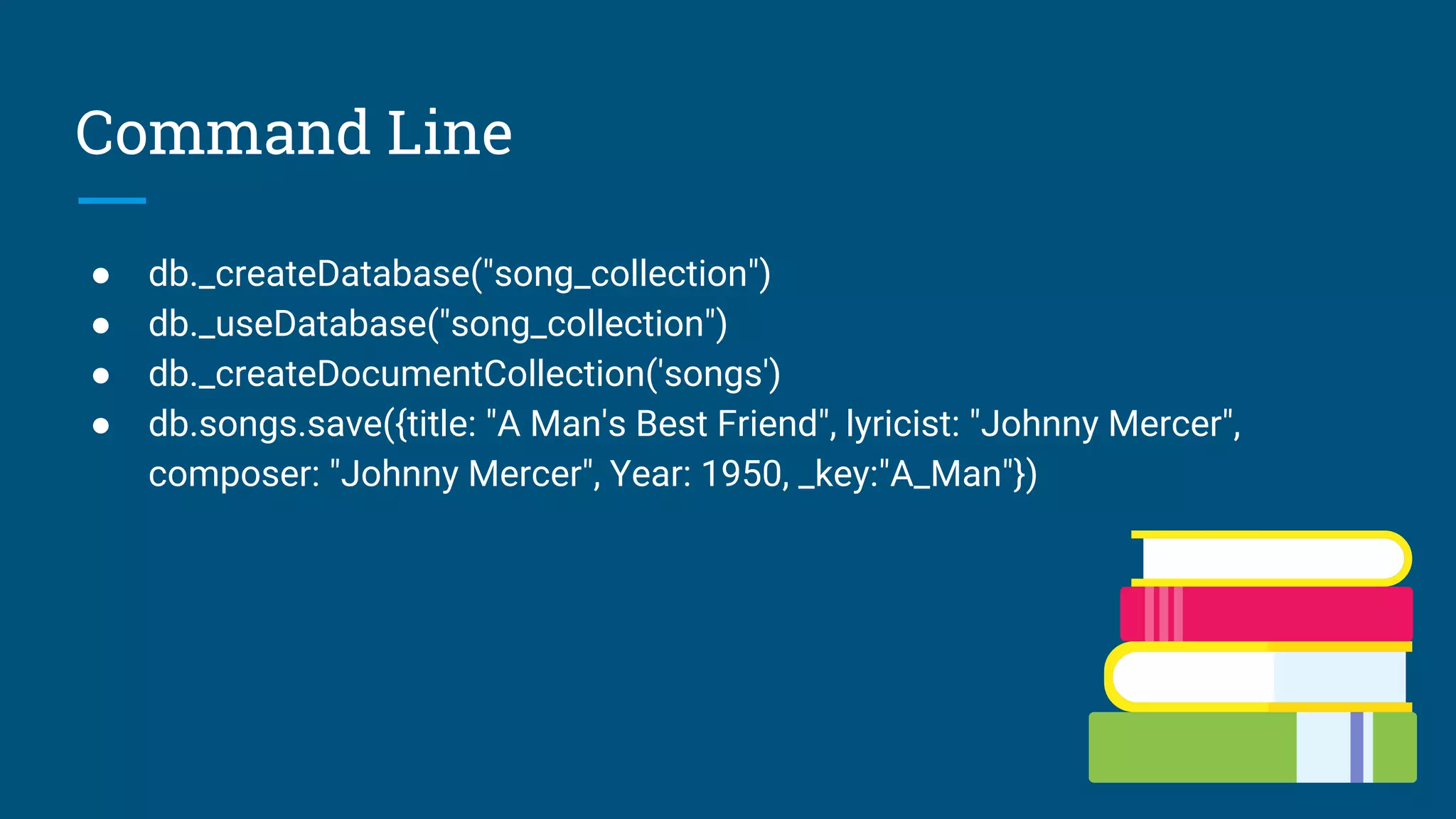 Command Line
● db._createDatabase("song_collection")
● db._useDatabase("song_collection")
● db._createDocumentCollection('songs')
● db.songs.save({title: "A Man's Best Friend", lyricist: "Johnny Mercer",
composer: "Johnny Mercer", Year: 1950, _key:"A_Man"})
 