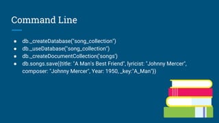 Command Line
● db._createDatabase("song_collection")
● db._useDatabase("song_collection")
● db._createDocumentCollection('songs')
● db.songs.save({title: "A Man's Best Friend", lyricist: "Johnny Mercer",
composer: "Johnny Mercer", Year: 1950, _key:"A_Man"})
 