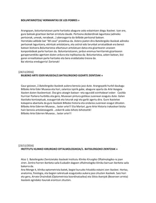 BOLUNTARIOTZA/ HERMANITAS DE LOS POBRES »
Arangoyan, boluntariotzean parte hartzeko abagune asko eskaintzen diegu ikasleei. Izan ere,
gure balioak gizartean bertan errotuta daude. Pertsona desberdinak laguntzea (adineko
pertsonak, umeak, nerabeak...) aberasgarria da ibilbide pertsonal batean.
Horretako adibide bat “Mi casa” proiektua da. Astero joaten dira Batxilergoko ikasleak adineko
pertsonak laguntzera, ekintzak antolatzera, eta ostiral edo larunbat arratsaldeak era berezi
batean bizitzera.Boluntariotza elkartasun antolatuan datza eta gizartearen arazoen
konponbideak parte hartzen du. Boluntariotzaren, jardun-eremua herritarrek gizartearen
garapenarekiko agertzen duten ardura eta inplikazioa da. Boluntariotza, azken batean, bizi
garen errealitatean parte hartzeko eta bera eraldatzeko tresna da.
Bai ekintza eredugarria! Zorionak!
[24/11/2016]
BILBOKO ARTE EDER MUSEOA/2.BATXILERGOKO GIZARTE ZIENTZIAK »
Gaur goizean, 2.Batxilergoko ikasleek aukera berezia jaso dute. Arangoyatik hurbil daukagu
Bilboko Arte Eder Museoa eta hori, zalantza izpirik gabe, abagune aparta da Arte ikasgaia
ikasten duten ikasleentzat. Oso giro atsegin batean –eta eguraldi ezinhobeari esker- Casilda
Iturrizar Parkera hurbildu eta gero, Museoan pintura gotikoa zuzenean ezagutu dute. Gelan
ikasitako kontzeptuak, ezaugarriak eta loturak argi eta garbi agertu dira. Gure ikastetxe
kokapena abantaila da gure ikasleek Bilboko historia eta ondarea zuzenean ezagut ditzaten.
Bilboko Arte Ederren Museoa… laster arte!!! Eta Martari, gure Arte Historia irakasleari bisita
hain berezia antolatzeagatik …eskerrik asko bihotz-bihotzetik!
Bilboko Arte Ederren Museoa… laster arte!!!
[23/11/2016]
INSTITUTU KLINIKO KIRURGIKO OFTALMOLOGIKOA/1. BATXILERGOKO ZIENTZIAK »
Atzo 1. Batxilergoko Zientzietako ikasleak Institutu Kliniko Kirurgiko Oftalmologiko-ra joan
ziren. Zentro horren ikerketa saila Euskadin dagoen oftalmologiko klinika barruan ikerketa saila
bakarra da.
Ana Monge-k, klinika optometrista batek, begiei buruzko hitzaldia eskaini zien ikasleei. Hortaz,
anatomia, fisiologia, eta begien sekretuak ezagutzeko aukera jaso zituzten ikasleek. Saio hori
eta gero, Arrate Onaindiak (Optometrista koordinatzailea) eta Silvia Asenjok (Bezeroen arreta)
ikasleek egindako itaunak erantzun zituzten.
 