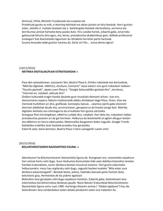 Zentroa), EHUk, Michelin Fundazioak eta Lurpelan-ek.
Proiektuak garatu ez ezik, e-learning teknikak ere abian jartzen ari dira ikasleak. Horri guztiari
esker, zikloklo 2. mailako ikasleek eta 1. batxilergoko ikasleek ekintzailetza, sormena eta
berrikuntza aintzat hartzeko beta jasoko dute. Hiru zutabe horiek, ezbairik gabe, oinarrizko
gaitasunak bihurtu dira egun, eta, beraz, prestakuntza akademikoaz gain, ibilbide profesional
eredugarri bat diseinatzeko laguntzen du lehiaketa horretan parte hartzeak.
Susana Anacabe talde guztien tutorea da. Zorte on! Eta ... ezina ekinez egina!
[14/11/2016]
METRIKA DIGITALAK/PLAN ESTRATEGIKOAK »
Pasa den asteazkenean, azaroaren 9an, Beatriz Plaza-k, EHUko irakasleak eta ikertzaileak,
“Metrika digitalak. eMetrics, eCulture, Connects” saioa eskaini zion gure irakasleen taldeari.
“Gaurko gazteak”, aipatu zuen Plaza-k, “Google belaunaldiko gazteak dira”, eta beraz,
“Internet-en, nolabait, adituak dira”.
Ondare kulturalek eragin handia daukate gure munduko ekonomi arloan. Izan ere,
ekonomiaren esparru faktore tradizionalak aldatu direlakoan dago Plaza. Orain, Giza eta
Zientziak hurbiltzen ari dira, grafikoak, kontzeptu batzuk... zalantza izpirik gabe ekonomi
alorrean aldaketak daude eta, aurrerantzean, garapena ez da lineala izango beti. Metrika
digitalen ikerketa oso interesgarria da errealitate hori guztia ulertzeko.
Arangoya Plan Estrategikoan, eMetrics zutabe dira, nolabait. Hori dela eta, irakasleen taldea
prestakuntza jasotzen ari da gai horretan. Helburua da ikastetxetik at egiten ditugun bisiten
eta eMetrics-en lotura adierazteko, Matematika ikasgaiaren bidez nagusiki. Google Trends
baliabidea erabiliko dute ikasleek proiektu hau garatzeko.
Eskerrik asko, bene-benetan, Beatriz Plaza-ri bere saioagatik! Laster arte!
[05/12/2016]
BOLUNTARIOTZAREN NAZIOARTEKO EGUNA. »
Abenduaren 5a Boluntariotzaren Nazioarteko Eguna da. Arangoyan ere, nazioarteko ospakizun
hori aintzat hartu nahi dugu. Gure Hezkuntza Komunitate kide asko dabiltza bolondres lanetan
hainbat erakundetan, euren denbora besteei musutruk eskainiz. Hori guztia eskertzeko
helburuarekin, mezu hau argitaratu nahi dugu, nagusiki ikasleei esateko “Mila esker zure
denbora eskaintzeagatik”. Besteak beste, astero, haietako batzuek parte hartzen dute,
boluntario gisa, Hermanitas de los pobres egoitzan.
Bolondres lana goraipatu nahi dugu ospakizun honetan. Ezbairik gabe, bolondresen lana
eskertzekoa eta beharrezkoa delakoan gaude. Nazio Batuen Erakundeak Boluntariotzaren
Nazioarteko Eguna sortu zuen 1985. Aurtengo leloaren asmoa ( “Global applause”) hau da:
bolondresen lana ezinbestekoa izaten delako jendearen esker ona irabazten du.
 