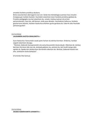 emateko heziketa proiektua daukana.
Bisita osoa benetan aberasgarria izan zen. Gelak eta metodología zuzenean ikusi zituzten
Arangoya goi mailako ikasleek. Haurkabin eskaintzen duen heziketa proiektua globala da.
Proiektu pedagogiko oso bat eskaintzen du, umeek, maitasun giroan eta arreta
pertsonalarekin, ikasi eta, aldi berean, ondo pasa dezaten. Haurkabiren helburua, heziketa
goiztiarraren bitartez, ikasleen ikaskuntza ahalmen guztia garatzea da. Eskerrik asko Haurkabi
pertsona guztiei!
[21/12/2016]
LAUGARREN JAIOTZA ERAKUSKETA »
Gure Hezkuntza- Komunitate osoak parte hartzen du ekintza horretan. Ondorioz, hainbat
argazki eskaintzen dizuegu.
“Niretzat, Gabonak itxaropenarekin eta samurtasunarekin lotuta daude. Elkartzea da: Jainkoa
beti bere herriaren bila izan da, Jainkoak gidatzen du, zaintzen du, beti hurbil izango dela
agindu du. Eguberrian Jainkoa bere herriarekin elkartzen da. Niretzat, Gabonak honela izan
dira: Jainkoaren bisita behatzea”.
(Frantzisko Aita Santua)
[21/12/2016]
2016KO GABON KANTA LEHIAKETA »
 