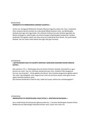 [05/05/2016]
ARANGOYA ETA MINBIZIAREN AURKAKO ELKARTEA »
Aurten ere, Arangoyak Minbiziaren Aurkako Elkarteari laguntza eskaini dio. Gaur, maiatzaren
5ean, kanpaina berezia antolatu du erakundeak Bilboko kaleetan zehar, eta Batxilergoko
ikasleak prest egon dira laguntzeko. Diru biltzeak minbiziari buruzko ikerketa lagunduko du.
Elkarte eredugarria, ezbairik gabe, eta ekintza hezigarria Batxilergoko ikasleentzat. Hainbat
jenderekin hitz egiteko aukera izan dute eta jarrera ezberdinak ikusi dituzte. Poz-pozik daude
ikasleak. Izan ere, beste modu batean ikasi egin dute goiz horretan.
[27/04/2016]
1.BATXILERGOKO GIZA ETA GIZARTE ZIENTZIAK /GORLIZEKO BADIAREN ZEHAR ARRAUN
EGITEN »
Atzo apirilaren 27a, 1. Batxilergoko Giza eta Gizarte Zientzien ikasleek, ikastetxetik at, egun
berezia izan zuten. Izan ere, Gorlizeko aterperaino joan ziren, Heziketa Fisiko ikasgaiaren
barruan, eta zertarako? ...Kirola egiteko aire librean. Kasu honetan piraguismoa egiteko aukera
izan zuten. Eguraldiagatik, zorte izugarria izan zuten eta primeran pasatu zuten goiza arraun
egiten Gorlizeko badiaren zehar.
Goiz benetan desberdina! Eskerrik asko, Isabel eta Susana, ekintza hau antolatzeagatik!!!
[27/04/2016]
MEDIKUNTZA ETA ODONTOLOGÍA FAKULTATEA/ 1. ZIENTZIEN BATXILERGOA »
Gure Unibertsitate Orientaziorako egitaraua dela-eta, 1. Zientzien Batxilergoko ikasleek EHUko
Medikuntza eta Odontología Fakultatea bisitatu dute, Leioan hain zuzen ere.
 