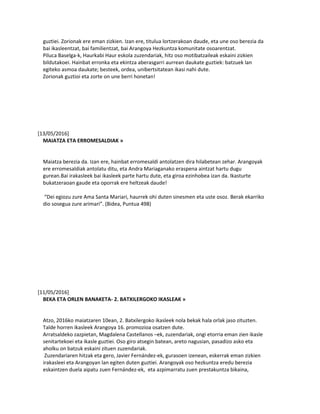 guztiei. Zorionak ere eman zizkien. Izan ere, titulua lortzerakoan daude, eta une oso berezia da
bai ikasleentzat, bai familientzat, bai Arangoya Hezkuntza komunitate osoarentzat.
Piluca Baselga-k, Haurkabi Haur eskola zuzendariak, hitz oso motibatzaileak eskaini zizkien
bildutakoei. Hainbat erronka eta ekintza aberasgarri aurrean daukate guztiek: batzuek lan
egiteko asmoa daukate; besteek, ordea, unibertsitatean ikasi nahi dute.
Zorionak guztioi eta zorte on une berri honetan!
[13/05/2016]
MAIATZA ETA ERROMESALDIAK »
Maiatza berezia da. Izan ere, hainbat erromesaldi antolatzen dira hilabetean zehar. Arangoyak
ere erromesaldiak antolatu ditu, eta Andra Mariaganako eraspena aintzat hartu dugu
gurean.Bai irakasleek bai ikasleek parte hartu dute, eta giroa ezinhobea izan da. Ikasturte
bukatzeraoan gaude eta oporrak ere heltzeak daude!
“Dei egiozu zure Ama Santa Mariari, haurrek ohi duten sinesmen eta uste osoz. Berak ekarriko
dio sosegua zure arimari”. (Bidea, Puntua 498)
[11/05/2016]
BEKA ETA ORLEN BANAKETA- 2. BATXILERGOKO IKASLEAK »
Atzo, 2016ko maiatzaren 10ean, 2. Batxilergoko ikasleek nola bekak hala orlak jaso zituzten.
Talde horren ikasleek Arangoya 16. promozioa osatzen dute.
Arratsaldeko zazpietan, Magdalena Castellanos –ek, zuzendariak, ongi etorria eman zien ikasle
senitartekoei eta ikasle guztiei. Oso giro atsegin batean, areto nagusian, pasadizo asko eta
aholku on batzuk eskaini zituen zuzendariak.
Zuzendariaren hitzak eta gero, Javier Fernández-ek, gurasoen izenean, eskerrak eman zizkien
irakasleei eta Arangoyan lan egiten duten guztiei. Arangoyak oso hezkuntza eredu berezia
eskaintzen duela aipatu zuen Fernández-ek, eta azpimarratu zuen prestakuntza bikaina,
 
