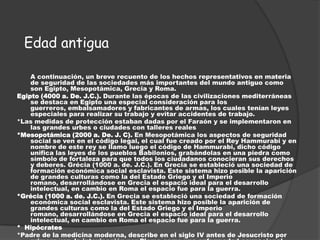 Edad antigua

    A continuación, un breve recuento de los hechos representativos en materia
    de seguridad de las sociedades más importantes del mundo antiguo como
    son Egipto, Mesopotámica, Grecia y Roma.
Egipto (4000 a. De. J.C.). Durante las épocas de las civilizaciones mediterráneas
    se destaca en Egipto una especial consideración para los
    guerreros, embalsamadores y fabricantes de armas, los cuales tenían leyes
    especiales para realizar su trabajo y evitar accidentes de trabajo.
*Las medidas de protección estaban dadas por el Faraón y se implementaron en
    las grandes urbes o ciudades con talleres reales
*Mesopotámica (2000 a. De. J. C). En Mesopotámica los aspectos de seguridad
    social se ven en el código legal, el cual fue creado por el Rey Hammurabi y en
    nombre de este rey se llamo luego el código de Hammurabi, dicho código
    unifica las leyes de los pueblos Babilonios, grabándolas en una piedra como
    símbolo de fortaleza para que todos los ciudadanos conocieran sus derechos
    y deberes. Grécia (1000 a. de. J.C.). En Grecia se estableció una sociedad de
    formación económica social esclavista. Este sistema hizo posible la aparición
    de grandes culturas como la del Estado Griego y el Imperio
    romano, desarrollándose en Grecia el espacio ideal para el desarrollo
    intelectual, en cambio en Roma el espacio fue para la guerra.
*Grécia (1000 a. de. J.C.). En Grecia se estableció una sociedad de formación
    económica social esclavista. Este sistema hizo posible la aparición de
    grandes culturas como la del Estado Griego y el Imperio
    romano, desarrollándose en Grecia el espacio ideal para el desarrollo
    intelectual, en cambio en Roma el espacio fue para la guerra.
* Hipócrates
*Padre de la medicina moderna, describe en el siglo IV antes de Jesucristo por
 