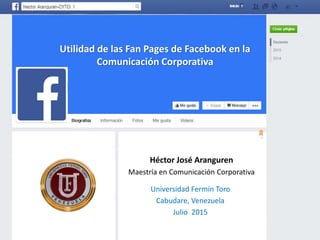 Utilidad de las Fan Pages de Facebook en la
Comunicación Corporativa
Héctor José Aranguren
Maestría en Comunicación Corporativa
Universidad Fermín Toro
Cabudare, Venezuela
Julio 2015
 
