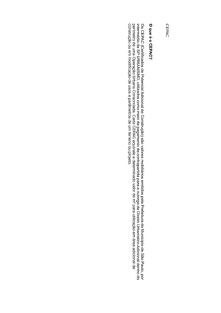 CEPAC
OqueéoCEPAC?
 OsCEPAC(CertificadosdePotencialAdicionaldeConstrução)sãovaloresmobiliáriosemitidospelaPrefeituradoMunicípiodeSãoPaulo,por
intermédiodaSPURBANISMO,utilizadoscomomeiodepagamentodecontrapartidaparaaoutorgadeDireitoUrbanísticoAdicionaldentrodo
perímetrodeumaOperaçãoUrbanaConsorciada.CadaCEPACequivaleadeterminadovalordem²parautilizaçãoemáreaadicionalde
construçãoouemmodificaçãodeusoseparâmetrosdeumterrenoouprojeto.
 